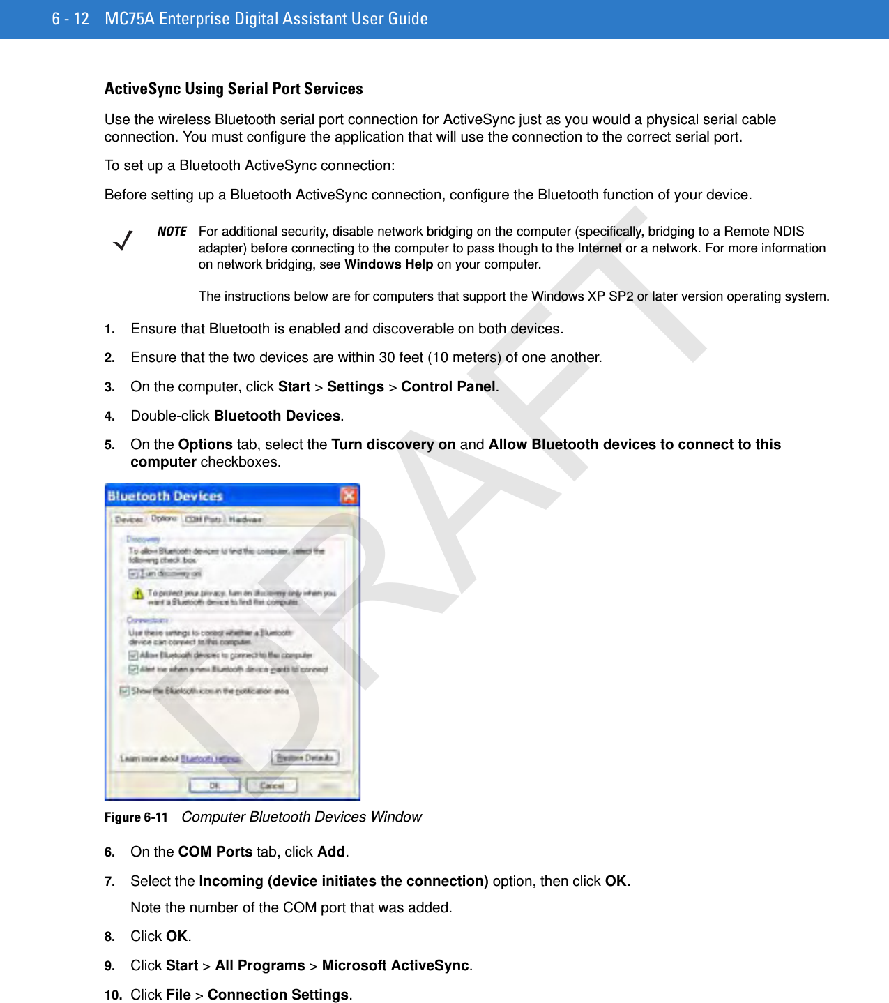 6 - 12 MC75A Enterprise Digital Assistant User GuideActiveSync Using Serial Port ServicesUse the wireless Bluetooth serial port connection for ActiveSync just as you would a physical serial cable connection. You must configure the application that will use the connection to the correct serial port.To set up a Bluetooth ActiveSync connection:Before setting up a Bluetooth ActiveSync connection, configure the Bluetooth function of your device.1. Ensure that Bluetooth is enabled and discoverable on both devices.2. Ensure that the two devices are within 30 feet (10 meters) of one another.3. On the computer, click Start &gt; Settings &gt; Control Panel.4. Double-click Bluetooth Devices.5. On the Options tab, select the Turn discovery on and Allow Bluetooth devices to connect to this computer checkboxes.Figure 6-11    Computer Bluetooth Devices Window6. On the COM Ports tab, click Add.7. Select the Incoming (device initiates the connection) option, then click OK.Note the number of the COM port that was added.8. Click OK.9. Click Start &gt; All Programs &gt; Microsoft ActiveSync.10. Click File &gt; Connection Settings.NOTE For additional security, disable network bridging on the computer (specifically, bridging to a Remote NDIS adapter) before connecting to the computer to pass though to the Internet or a network. For more information on network bridging, see Windows Help on your computer.The instructions below are for computers that support the Windows XP SP2 or later version operating system.DRAFT