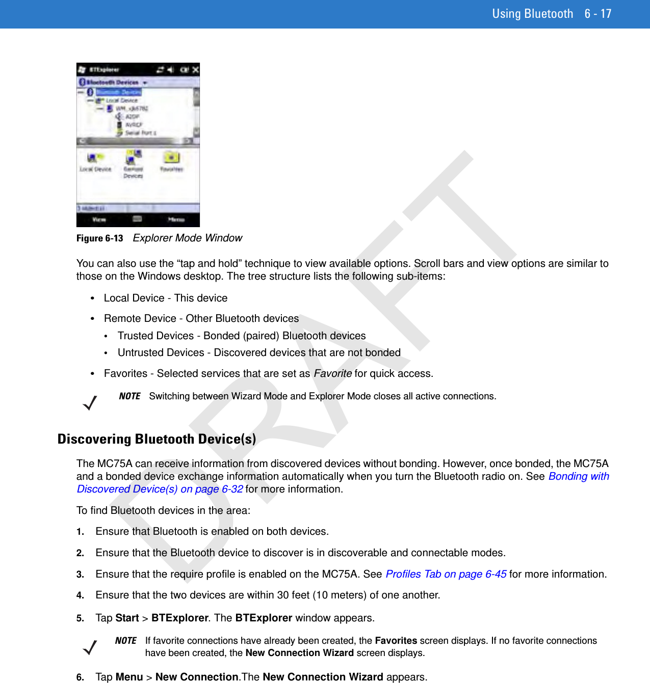 Using Bluetooth 6 - 17Figure 6-13    Explorer Mode WindowYou can also use the “tap and hold” technique to view available options. Scroll bars and view options are similar to those on the Windows desktop. The tree structure lists the following sub-items:•Local Device - This device•Remote Device - Other Bluetooth devices•Trusted Devices - Bonded (paired) Bluetooth devices•Untrusted Devices - Discovered devices that are not bonded•Favorites - Selected services that are set as Favorite for quick access. Discovering Bluetooth Device(s)The MC75A can receive information from discovered devices without bonding. However, once bonded, the MC75A and a bonded device exchange information automatically when you turn the Bluetooth radio on. See Bonding with Discovered Device(s) on page 6-32 for more information.To find Bluetooth devices in the area:1. Ensure that Bluetooth is enabled on both devices.2. Ensure that the Bluetooth device to discover is in discoverable and connectable modes.3. Ensure that the require profile is enabled on the MC75A. See Profiles Tab on page 6-45 for more information.4. Ensure that the two devices are within 30 feet (10 meters) of one another.5. Tap Start &gt; BTExplorer. The BTExplorer window appears.6. Tap Menu &gt; New Connection.The New Connection Wizard appears.NOTE Switching between Wizard Mode and Explorer Mode closes all active connections.NOTE If favorite connections have already been created, the Favorites screen displays. If no favorite connections have been created, the New Connection Wizard screen displays.DRAFT