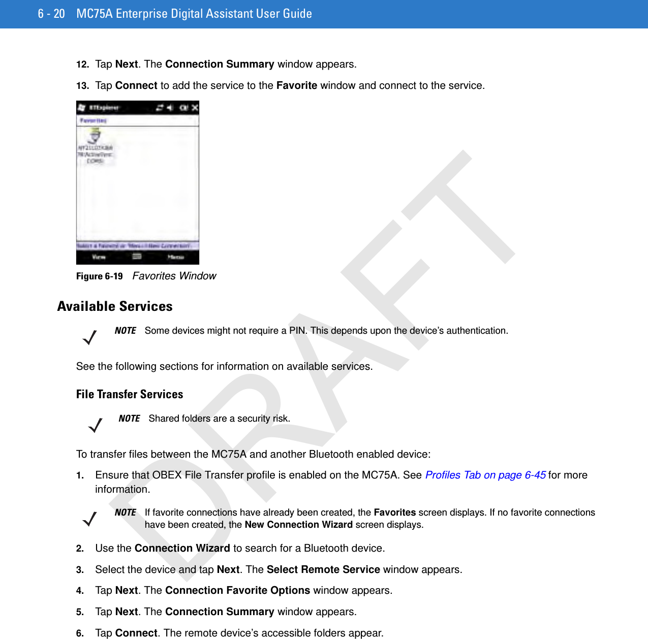 6 - 20 MC75A Enterprise Digital Assistant User Guide12. Ta p Next. The Connection Summary window appears.13. Ta p Connect to add the service to the Favorite window and connect to the service.Figure 6-19    Favorites WindowAvailable ServicesSee the following sections for information on available services.File Transfer ServicesTo transfer files between the MC75A and another Bluetooth enabled device:1. Ensure that OBEX File Transfer profile is enabled on the MC75A. See Profiles Tab on page 6-45 for more information.2. Use the Connection Wizard to search for a Bluetooth device. 3. Select the device and tap Next. The Select Remote Service window appears.4. Tap Next. The Connection Favorite Options window appears.5. Tap Next. The Connection Summary window appears.6. Tap Connect. The remote device’s accessible folders appear.NOTE Some devices might not require a PIN. This depends upon the device’s authentication.NOTE Shared folders are a security risk.NOTE If favorite connections have already been created, the Favorites screen displays. If no favorite connections have been created, the New Connection Wizard screen displays.DRAFT