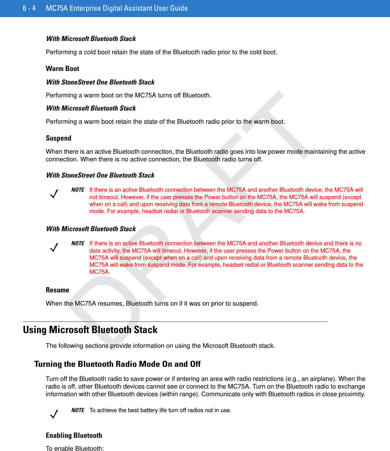 6 - 4 MC75A Enterprise Digital Assistant User GuideWith Microsoft Bluetooth StackPerforming a cold boot retain the state of the Bluetooth radio prior to the cold boot.Warm BootWith StoneStreet One Bluetooth StackPerforming a warm boot on the MC75A turns off Bluetooth.With Microsoft Bluetooth StackPerforming a warm boot retain the state of the Bluetooth radio prior to the warm boot.SuspendWhen there is an active Bluetooth connection, the Bluetooth radio goes into low power mode maintaining the active connection. When there is no active connection, the Bluetooth radio turns off.With StoneStreet One Bluetooth StackWith Microsoft Bluetooth StackResumeWhen the MC75A resumes, Bluetooth turns on if it was on prior to suspend.Using Microsoft Bluetooth StackThe following sections provide information on using the Microsoft Bluetooth stack.Turning the Bluetooth Radio Mode On and OffTurn off the Bluetooth radio to save power or if entering an area with radio restrictions (e.g., an airplane). When the radio is off, other Bluetooth devices cannot see or connect to the MC75A. Turn on the Bluetooth radio to exchange information with other Bluetooth devices (within range). Communicate only with Bluetooth radios in close proximity. Enabling BluetoothTo enable Bluetooth:NOTE If there is an active Bluetooth connection between the MC75A and another Bluetooth device, the MC75A will not timeout. However, if the user presses the Power button on the MC75A, the MC75A will suspend (except when on a call) and upon receiving data from a remote Bluetooth device, the MC75A will wake from suspend mode. For example, headset redial or Bluetooth scanner sending data to the MC75A.NOTE If there is an active Bluetooth connection between the MC75A and another Bluetooth device and there is no data activity, the MC75A will timeout. However, if the user presses the Power button on the MC75A, the MC75A will suspend (except when on a call) and upon receiving data from a remote Bluetooth device, the MC75A will wake from suspend mode. For example, headset redial or Bluetooth scanner sending data to the MC75A.NOTE To achieve the best battery life turn off radios not in use.DRAFT