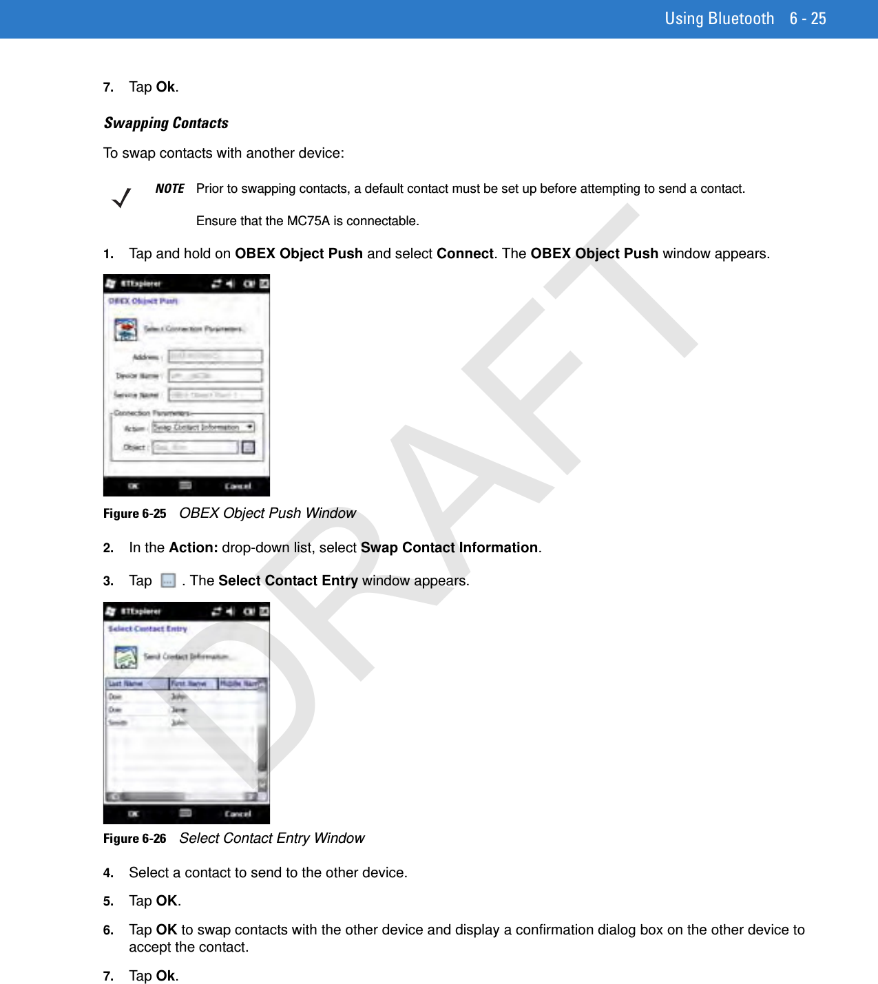 Using Bluetooth 6 - 257. Tap Ok.Swapping ContactsTo swap contacts with another device:1. Tap and hold on OBEX Object Push and select Connect. The OBEX Object Push window appears.Figure 6-25    OBEX Object Push Window2. In the Action: drop-down list, select Swap Contact Information.3. Tap . The Select Contact Entry window appears.Figure 6-26    Select Contact Entry Window4. Select a contact to send to the other device.5. Tap OK.6. Tap OK to swap contacts with the other device and display a confirmation dialog box on the other device to accept the contact.7. Tap Ok.NOTE Prior to swapping contacts, a default contact must be set up before attempting to send a contact.Ensure that the MC75A is connectable.DRAFT