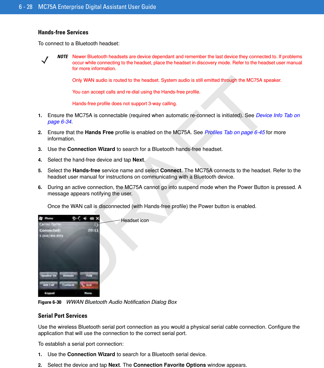 6 - 28 MC75A Enterprise Digital Assistant User GuideHands-free ServicesTo connect to a Bluetooth headset:1. Ensure the MC75A is connectable (required when automatic re-connect is initiated). See Device Info Tab on page 6-34.2. Ensure that the Hands Free profile is enabled on the MC75A. See Profiles Tab on page 6-45 for more information.3. Use the Connection Wizard to search for a Bluetooth hands-free headset.4. Select the hand-free device and tap Next.5. Select the Hands-free service name and select Connect. The MC75A connects to the headset. Refer to the headset user manual for instructions on communicating with a Bluetooth device.6. During an active connection, the MC75A cannot go into suspend mode when the Power Button is pressed. A message appears notifying the user.Once the WAN call is disconnected (with Hands-free profile) the Power button is enabled.Figure 6-30    WWAN Bluetooth Audio Notification Dialog BoxSerial Port ServicesUse the wireless Bluetooth serial port connection as you would a physical serial cable connection. Configure the application that will use the connection to the correct serial port.To establish a serial port connection:1. Use the Connection Wizard to search for a Bluetooth serial device.2. Select the device and tap Next. The Connection Favorite Options window appears.NOTE Newer Bluetooth headsets are device dependant and remember the last device they connected to. If problems occur while connecting to the headset, place the headset in discovery mode. Refer to the headset user manual for more information. Only WAN audio is routed to the headset. System audio is still emitted through the MC75A speaker.You can accept calls and re-dial using the Hands-free profile.Hands-free profile does not support 3-way calling.Headset iconDRAFT