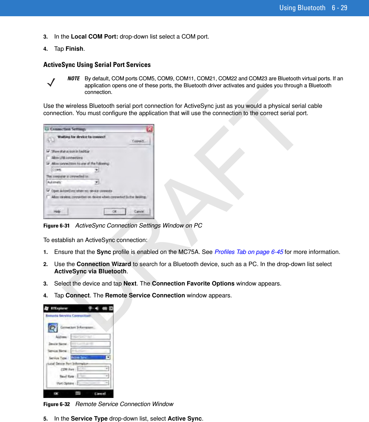 Using Bluetooth 6 - 293. In the Local COM Port: drop-down list select a COM port.4. Tap Finish.ActiveSync Using Serial Port ServicesUse the wireless Bluetooth serial port connection for ActiveSync just as you would a physical serial cable connection. You must configure the application that will use the connection to the correct serial port.Figure 6-31    ActiveSync Connection Settings Window on PCTo establish an ActiveSync connection:1. Ensure that the Sync profile is enabled on the MC75A. See Profiles Tab on page 6-45 for more information.2. Use the Connection Wizard to search for a Bluetooth device, such as a PC. In the drop-down list select ActiveSync via Bluetooth.3. Select the device and tap Next. The Connection Favorite Options window appears.4. Tap Connect. The Remote Service Connection window appears.Figure 6-32    Remote Service Connection Window5. In the Service Type drop-down list, select Active Sync.NOTE By default, COM ports COM5, COM9, COM11, COM21, COM22 and COM23 are Bluetooth virtual ports. If an application opens one of these ports, the Bluetooth driver activates and guides you through a Bluetooth connection.DRAFT