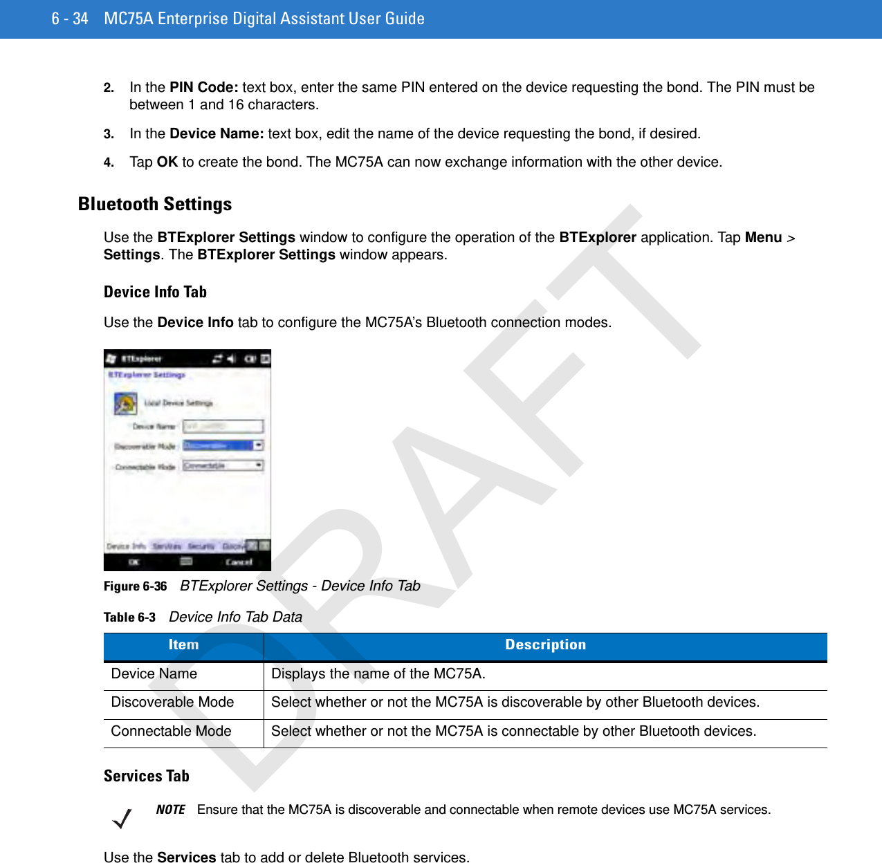 6 - 34 MC75A Enterprise Digital Assistant User Guide2. In the PIN Code: text box, enter the same PIN entered on the device requesting the bond. The PIN must be between 1 and 16 characters.3. In the Device Name: text box, edit the name of the device requesting the bond, if desired.4. Tap OK to create the bond. The MC75A can now exchange information with the other device.Bluetooth SettingsUse the BTExplorer Settings window to configure the operation of the BTExplorer application. Tap Menu &gt; Settings. The BTExplorer Settings window appears.Device Info TabUse the Device Info tab to configure the MC75A’s Bluetooth connection modes.Figure 6-36    BTExplorer Settings - Device Info TabServices TabUse the Services tab to add or delete Bluetooth services.Table 6-3    Device Info Tab DataItem DescriptionDevice Name Displays the name of the MC75A.Discoverable Mode Select whether or not the MC75A is discoverable by other Bluetooth devices.Connectable Mode Select whether or not the MC75A is connectable by other Bluetooth devices.NOTE Ensure that the MC75A is discoverable and connectable when remote devices use MC75A services.DRAFT