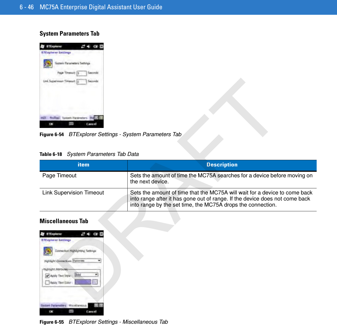 6 - 46 MC75A Enterprise Digital Assistant User GuideSystem Parameters TabFigure 6-54    BTExplorer Settings - System Parameters TabMiscellaneous TabFigure 6-55    BTExplorer Settings - Miscellaneous TabTable 6-18    System Parameters Tab Dataitem DescriptionPage Timeout Sets the amount of time the MC75A searches for a device before moving on the next device.Link Supervision Timeout Sets the amount of time that the MC75A will wait for a device to come back into range after it has gone out of range. If the device does not come back into range by the set time, the MC75A drops the connection.DRAFT