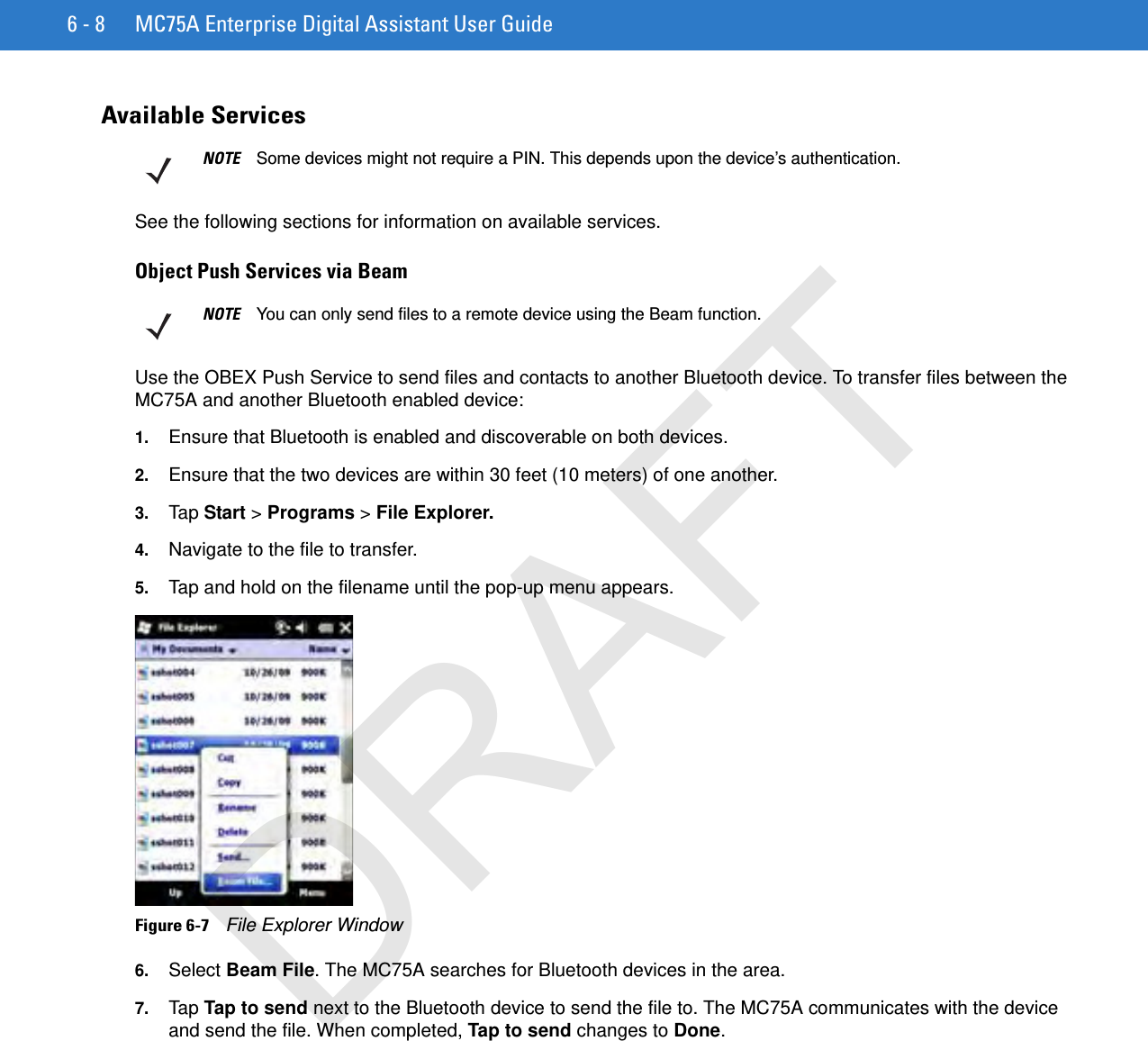 6 - 8 MC75A Enterprise Digital Assistant User GuideAvailable ServicesSee the following sections for information on available services.Object Push Services via BeamUse the OBEX Push Service to send files and contacts to another Bluetooth device. To transfer files between the MC75A and another Bluetooth enabled device:1. Ensure that Bluetooth is enabled and discoverable on both devices.2. Ensure that the two devices are within 30 feet (10 meters) of one another.3. Tap Start &gt; Programs &gt; File Explorer.4. Navigate to the file to transfer.5. Tap and hold on the filename until the pop-up menu appears.Figure 6-7    File Explorer Window6. Select Beam File. The MC75A searches for Bluetooth devices in the area.7. Tap Tap to send next to the Bluetooth device to send the file to. The MC75A communicates with the device and send the file. When completed, Tap to send changes to Done.NOTE Some devices might not require a PIN. This depends upon the device’s authentication.NOTE You can only send files to a remote device using the Beam function.DRAFT