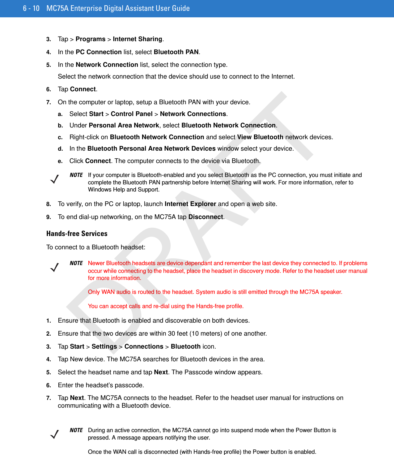 6 - 10 MC75A Enterprise Digital Assistant User Guide3. Tap &gt; Programs &gt; Internet Sharing.4. In the PC Connection list, select Bluetooth PAN.5. In the Network Connection list, select the connection type.Select the network connection that the device should use to connect to the Internet.6. Tap Connect.7. On the computer or laptop, setup a Bluetooth PAN with your device.a. Select Start &gt; Control Panel &gt; Network Connections.b. Under Personal Area Network, select Bluetooth Network Connection.c. Right-click on Bluetooth Network Connection and select View Bluetooth network devices.d. In the Bluetooth Personal Area Network Devices window select your device.e. Click Connect. The computer connects to the device via Bluetooth.8. To verify, on the PC or laptop, launch Internet Explorer and open a web site.9. To end dial-up networking, on the MC75A tap Disconnect.Hands-free ServicesTo connect to a Bluetooth headset:1. Ensure that Bluetooth is enabled and discoverable on both devices.2. Ensure that the two devices are within 30 feet (10 meters) of one another.3. Tap Start &gt; Settings &gt; Connections &gt; Bluetooth icon.4. Tap New device. The MC75A searches for Bluetooth devices in the area.5. Select the headset name and tap Next. The Passcode window appears.6. Enter the headset’s passcode.7. Tap Next. The MC75A connects to the headset. Refer to the headset user manual for instructions on communicating with a Bluetooth device.NOTE If your computer is Bluetooth-enabled and you select Bluetooth as the PC connection, you must initiate and complete the Bluetooth PAN partnership before Internet Sharing will work. For more information, refer to Windows Help and Support.NOTE Newer Bluetooth headsets are device dependant and remember the last device they connected to. If problems occur while connecting to the headset, place the headset in discovery mode. Refer to the headset user manual for more information. Only WAN audio is routed to the headset. System audio is still emitted through the MC75A speaker.You can accept calls and re-dial using the Hands-free profile.NOTE During an active connection, the MC75A cannot go into suspend mode when the Power Button is pressed. A message appears notifying the user.Once the WAN call is disconnected (with Hands-free profile) the Power button is enabled.DRAFT