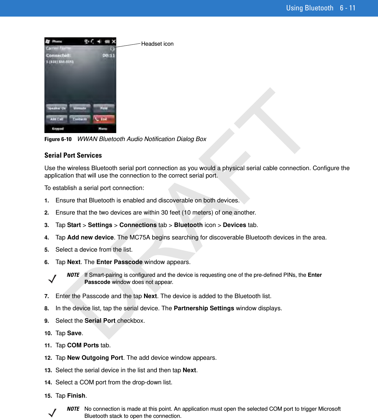 Using Bluetooth 6 - 11Figure 6-10    WWAN Bluetooth Audio Notification Dialog BoxSerial Port ServicesUse the wireless Bluetooth serial port connection as you would a physical serial cable connection. Configure the application that will use the connection to the correct serial port.To establish a serial port connection:1. Ensure that Bluetooth is enabled and discoverable on both devices.2. Ensure that the two devices are within 30 feet (10 meters) of one another.3. Tap Start &gt; Settings &gt; Connections tab &gt; Bluetooth icon &gt; Devices tab.4. Tap Add new device. The MC75A begins searching for discoverable Bluetooth devices in the area.5. Select a device from the list.6. Tap Next. The Enter Passcode window appears.7. Enter the Passcode and the tap Next. The device is added to the Bluetooth list.8. In the device list, tap the serial device. The Partnership Settings window displays.9. Select the Serial Port checkbox.10. Ta p Save.11. Tap COM Ports tab.12. Ta p New Outgoing Port. The add device window appears.13. Select the serial device in the list and then tap Next.14. Select a COM port from the drop-down list.15. Ta p Finish.Headset iconNOTE If Smart-pairing is configured and the device is requesting one of the pre-defined PINs, the Enter Passcode window does not appear.NOTE No connection is made at this point. An application must open the selected COM port to trigger Microsoft Bluetooth stack to open the connection.DRAFT