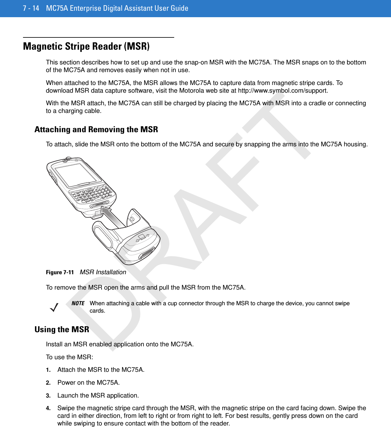 7 - 14 MC75A Enterprise Digital Assistant User GuideMagnetic Stripe Reader (MSR)This section describes how to set up and use the snap-on MSR with the MC75A. The MSR snaps on to the bottom of the MC75A and removes easily when not in use.When attached to the MC75A, the MSR allows the MC75A to capture data from magnetic stripe cards. To download MSR data capture software, visit the Motorola web site at http://www.symbol.com/support.With the MSR attach, the MC75A can still be charged by placing the MC75A with MSR into a cradle or connecting to a charging cable.Attaching and Removing the MSRTo attach, slide the MSR onto the bottom of the MC75A and secure by snapping the arms into the MC75A housing.Figure 7-11    MSR InstallationTo remove the MSR open the arms and pull the MSR from the MC75A.Using the MSRInstall an MSR enabled application onto the MC75A.To use the MSR:1. Attach the MSR to the MC75A.2. Power on the MC75A.3. Launch the MSR application.4. Swipe the magnetic stripe card through the MSR, with the magnetic stripe on the card facing down. Swipe the card in either direction, from left to right or from right to left. For best results, gently press down on the card while swiping to ensure contact with the bottom of the reader.NOTE When attaching a cable with a cup connector through the MSR to charge the device, you cannot swipe cards.DRAFT