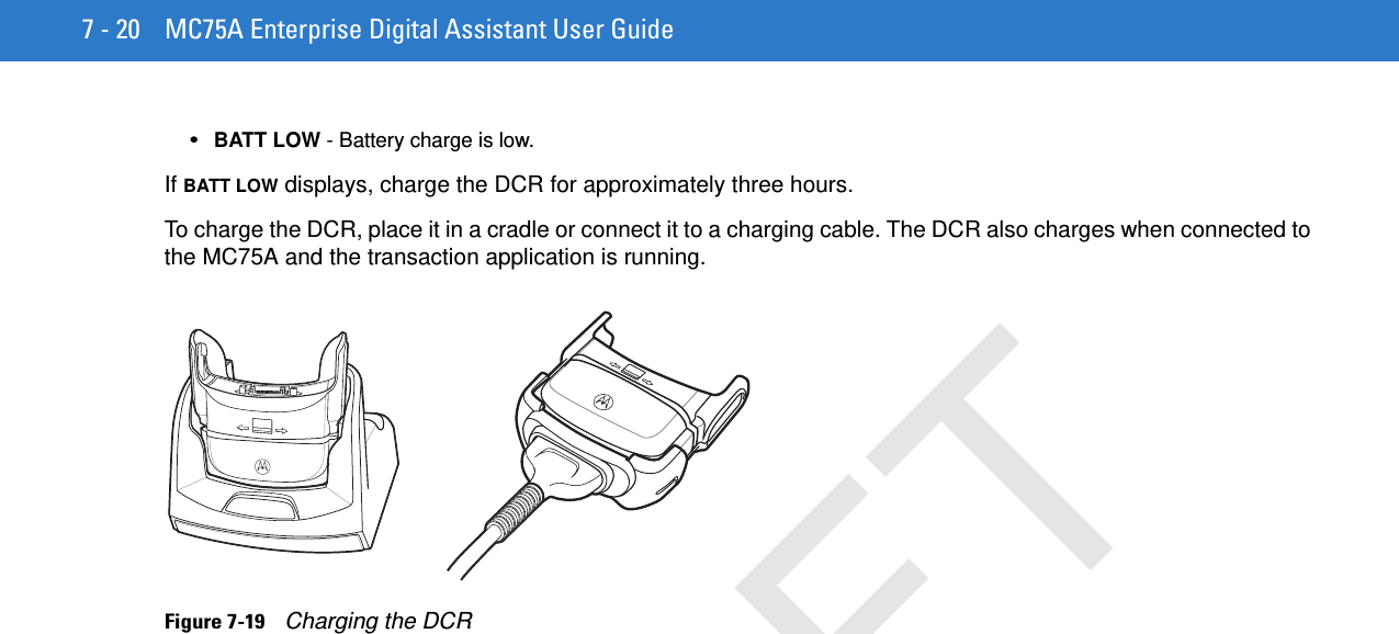 7 - 20 MC75A Enterprise Digital Assistant User Guide•BATT LOW - Battery charge is low.If BATT LOW displays, charge the DCR for approximately three hours.To charge the DCR, place it in a cradle or connect it to a charging cable. The DCR also charges when connected to the MC75A and the transaction application is running.Figure 7-19    Charging the DCRDRAFT