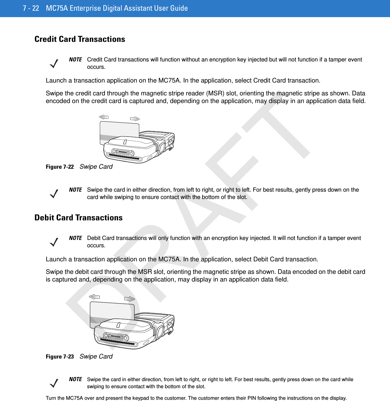 7 - 22 MC75A Enterprise Digital Assistant User GuideCredit Card TransactionsLaunch a transaction application on the MC75A. In the application, select Credit Card transaction.Swipe the credit card through the magnetic stripe reader (MSR) slot, orienting the magnetic stripe as shown. Data encoded on the credit card is captured and, depending on the application, may display in an application data field.Figure 7-22    Swipe CardDebit Card TransactionsLaunch a transaction application on the MC75A. In the application, select Debit Card transaction.Swipe the debit card through the MSR slot, orienting the magnetic stripe as shown. Data encoded on the debit card is captured and, depending on the application, may display in an application data field.Figure 7-23    Swipe CardTurn the MC75A over and present the keypad to the customer. The customer enters their PIN following the instructions on the display.NOTE Credit Card transactions will function without an encryption key injected but will not function if a tamper event occurs.NOTE Swipe the card in either direction, from left to right, or right to left. For best results, gently press down on the card while swiping to ensure contact with the bottom of the slot.NOTE Debit Card transactions will only function with an encryption key injected. It will not function if a tamper event occurs.NOTE Swipe the card in either direction, from left to right, or right to left. For best results, gently press down on the card while swiping to ensure contact with the bottom of the slot.DRAFT