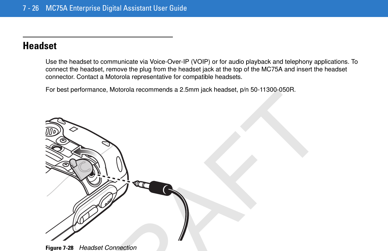 7 - 26 MC75A Enterprise Digital Assistant User GuideHeadsetUse the headset to communicate via Voice-Over-IP (VOIP) or for audio playback and telephony applications. To connect the headset, remove the plug from the headset jack at the top of the MC75A and insert the headset connector. Contact a Motorola representative for compatible headsets.For best performance, Motorola recommends a 2.5mm jack headset, p/n 50-11300-050R.Figure 7-28    Headset ConnectionDRAFT