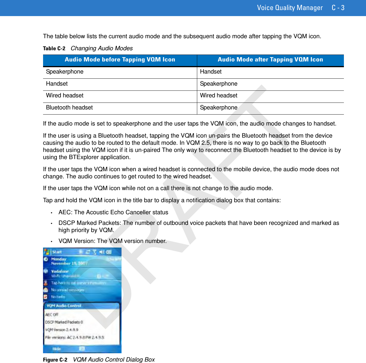 Voice Quality Manager C - 3The table below lists the current audio mode and the subsequent audio mode after tapping the VQM icon.If the audio mode is set to speakerphone and the user taps the VQM icon, the audio mode changes to handset.If the user is using a Bluetooth headset, tapping the VQM icon un-pairs the Bluetooth headset from the device causing the audio to be routed to the default mode. In VQM 2.5, there is no way to go back to the Bluetooth headset using the VQM icon if it is un-paired The only way to reconnect the Bluetooth headset to the device is by using the BTExplorer application.If the user taps the VQM icon when a wired headset is connected to the mobile device, the audio mode does not change. The audio continues to get routed to the wired headset.If the user taps the VQM icon while not on a call there is not change to the audio mode.Tap and hold the VQM icon in the title bar to display a notification dialog box that contains:•AEC: The Acoustic Echo Canceller status•DSCP Marked Packets: The number of outbound voice packets that have been recognized and marked as high priority by VQM.•VQM Version: The VQM version number.Figure C-2    VQM Audio Control Dialog BoxTable C-2    Changing Audio ModesAudio Mode before Tapping VQM Icon Audio Mode after Tapping VQM IconSpeakerphone HandsetHandset SpeakerphoneWired headset Wired headsetBluetooth headset SpeakerphoneDRAFT