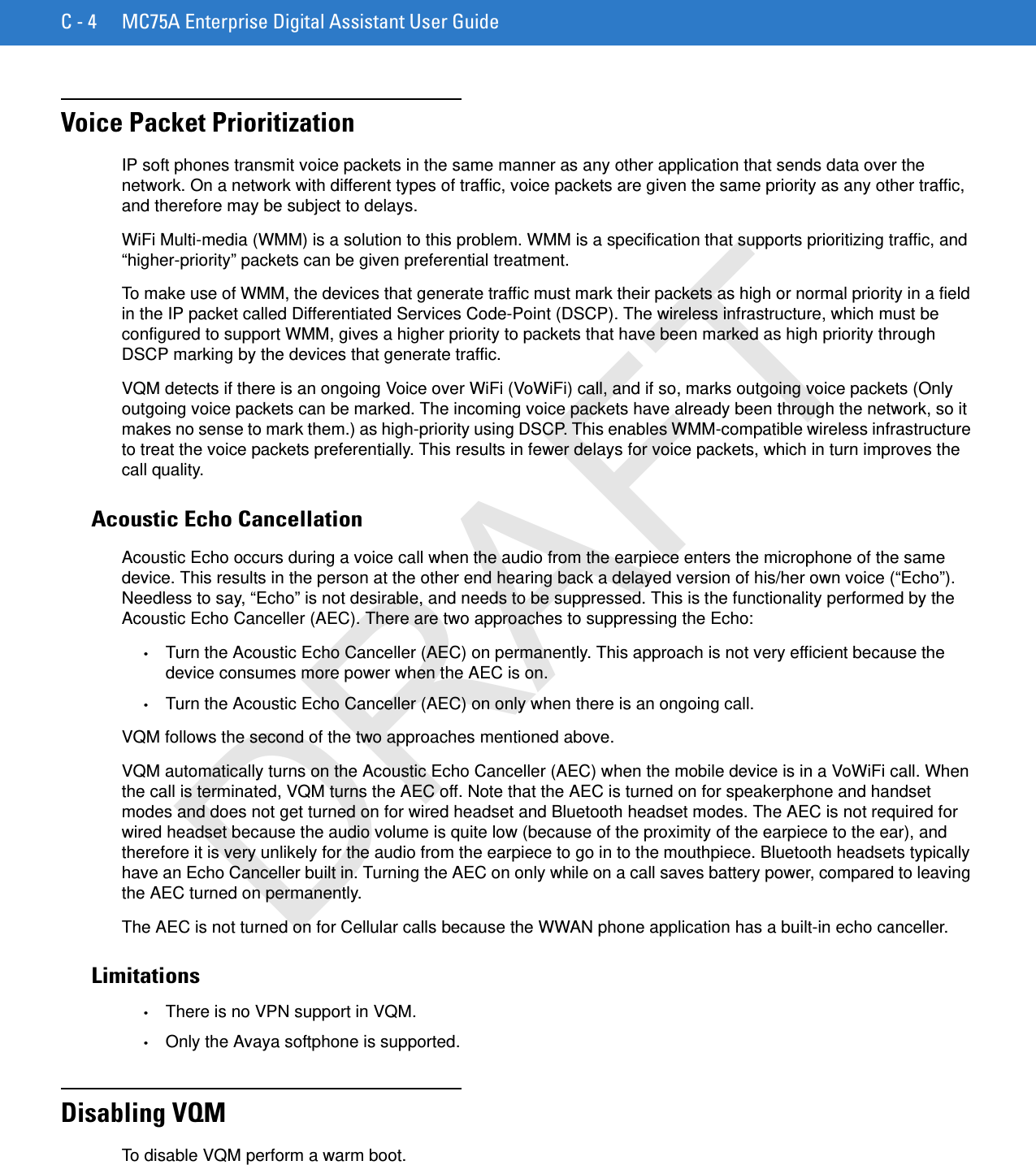 C - 4 MC75A Enterprise Digital Assistant User GuideVoice Packet PrioritizationIP soft phones transmit voice packets in the same manner as any other application that sends data over the network. On a network with different types of traffic, voice packets are given the same priority as any other traffic, and therefore may be subject to delays.WiFi Multi-media (WMM) is a solution to this problem. WMM is a specification that supports prioritizing traffic, and “higher-priority” packets can be given preferential treatment.To make use of WMM, the devices that generate traffic must mark their packets as high or normal priority in a field in the IP packet called Differentiated Services Code-Point (DSCP). The wireless infrastructure, which must be configured to support WMM, gives a higher priority to packets that have been marked as high priority through DSCP marking by the devices that generate traffic.VQM detects if there is an ongoing Voice over WiFi (VoWiFi) call, and if so, marks outgoing voice packets (Only outgoing voice packets can be marked. The incoming voice packets have already been through the network, so it makes no sense to mark them.) as high-priority using DSCP. This enables WMM-compatible wireless infrastructure to treat the voice packets preferentially. This results in fewer delays for voice packets, which in turn improves the call quality.Acoustic Echo CancellationAcoustic Echo occurs during a voice call when the audio from the earpiece enters the microphone of the same device. This results in the person at the other end hearing back a delayed version of his/her own voice (“Echo”). Needless to say, “Echo” is not desirable, and needs to be suppressed. This is the functionality performed by the Acoustic Echo Canceller (AEC). There are two approaches to suppressing the Echo:•Turn the Acoustic Echo Canceller (AEC) on permanently. This approach is not very efficient because the device consumes more power when the AEC is on.•Turn the Acoustic Echo Canceller (AEC) on only when there is an ongoing call.VQM follows the second of the two approaches mentioned above.VQM automatically turns on the Acoustic Echo Canceller (AEC) when the mobile device is in a VoWiFi call. When the call is terminated, VQM turns the AEC off. Note that the AEC is turned on for speakerphone and handset modes and does not get turned on for wired headset and Bluetooth headset modes. The AEC is not required for wired headset because the audio volume is quite low (because of the proximity of the earpiece to the ear), and therefore it is very unlikely for the audio from the earpiece to go in to the mouthpiece. Bluetooth headsets typically have an Echo Canceller built in. Turning the AEC on only while on a call saves battery power, compared to leaving the AEC turned on permanently.The AEC is not turned on for Cellular calls because the WWAN phone application has a built-in echo canceller.Limitations•There is no VPN support in VQM.•Only the Avaya softphone is supported.Disabling VQMTo disable VQM perform a warm boot.DRAFT