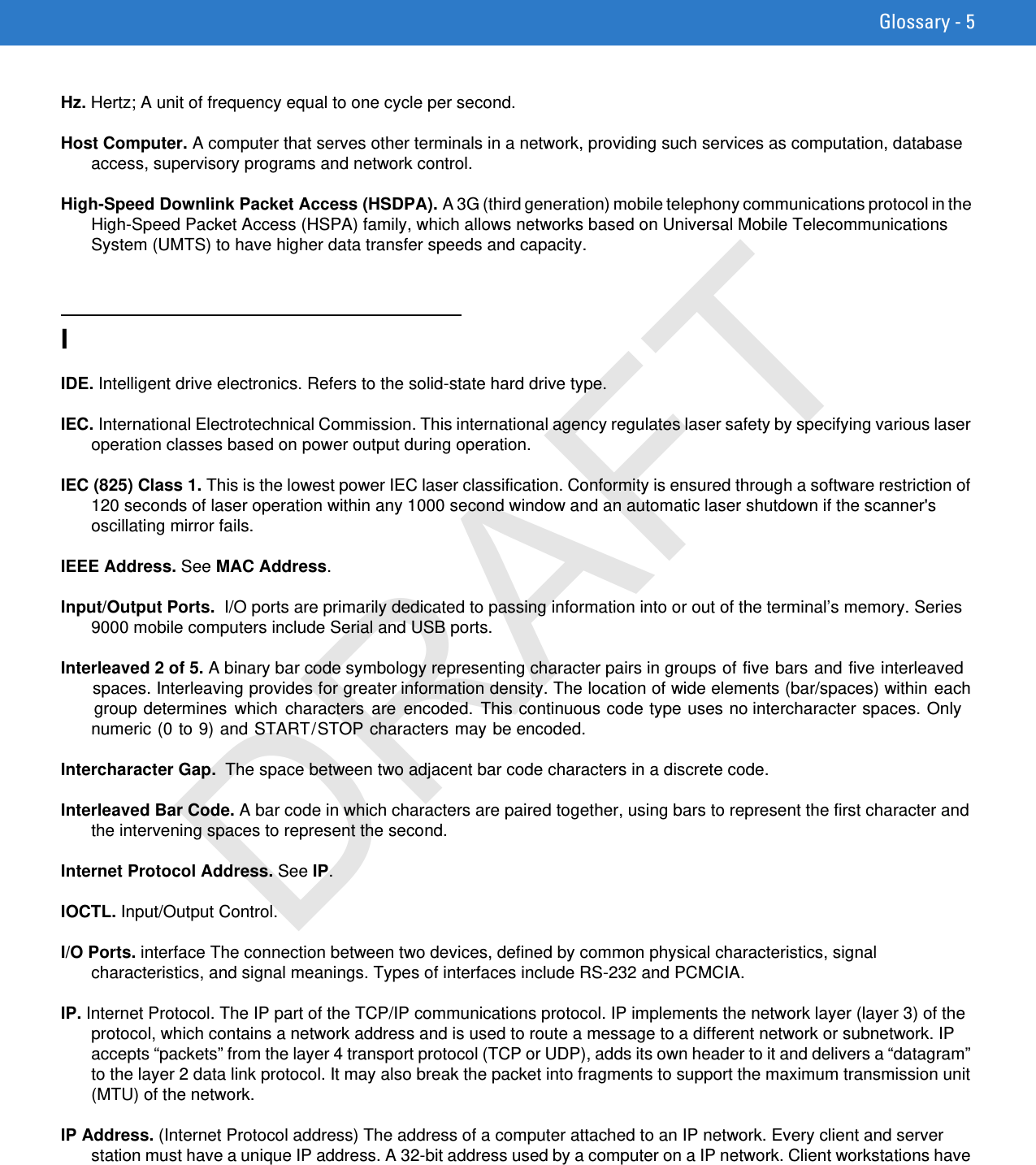 Glossary - 5Hz. Hertz; A unit of frequency equal to one cycle per second.Host Computer. A computer that serves other terminals in a network, providing such services as computation, database access, supervisory programs and network control.High-Speed Downlink Packet Access (HSDPA). A 3G (third generation) mobile telephony communications protocol in the High-Speed Packet Access (HSPA) family, which allows networks based on Universal Mobile Telecommunications System (UMTS) to have higher data transfer speeds and capacity.IIDE. Intelligent drive electronics. Refers to the solid-state hard drive type.IEC. International Electrotechnical Commission. This international agency regulates laser safety by specifying various laser operation classes based on power output during operation.IEC (825) Class 1. This is the lowest power IEC laser classification. Conformity is ensured through a software restriction of 120 seconds of laser operation within any 1000 second window and an automatic laser shutdown if the scanner&apos;s oscillating mirror fails.IEEE Address. See MAC Address.Input/Output Ports.  I/O ports are primarily dedicated to passing information into or out of the terminal’s memory. Series 9000 mobile computers include Serial and USB ports.Interleaved 2 of 5. A binary bar code symbology representing character pairs in groups of five bars and five interleaved spaces. Interleaving provides for greater information density. The location of wide elements (bar/spaces) within each group determines  which  characters  are encoded.  This continuous code type uses no intercharacter spaces. Only numeric (0 to 9) and START/STOP characters may be encoded.Intercharacter Gap.  The space between two adjacent bar code characters in a discrete code.Interleaved Bar Code. A bar code in which characters are paired together, using bars to represent the first character and the intervening spaces to represent the second.Internet Protocol Address. See IP.IOCTL. Input/Output Control.I/O Ports. interface The connection between two devices, defined by common physical characteristics, signal characteristics, and signal meanings. Types of interfaces include RS-232 and PCMCIA.IP. Internet Protocol. The IP part of the TCP/IP communications protocol. IP implements the network layer (layer 3) of the protocol, which contains a network address and is used to route a message to a different network or subnetwork. IP accepts “packets” from the layer 4 transport protocol (TCP or UDP), adds its own header to it and delivers a “datagram” to the layer 2 data link protocol. It may also break the packet into fragments to support the maximum transmission unit (MTU) of the network.IP Address. (Internet Protocol address) The address of a computer attached to an IP network. Every client and server station must have a unique IP address. A 32-bit address used by a computer on a IP network. Client workstations have DRAFT