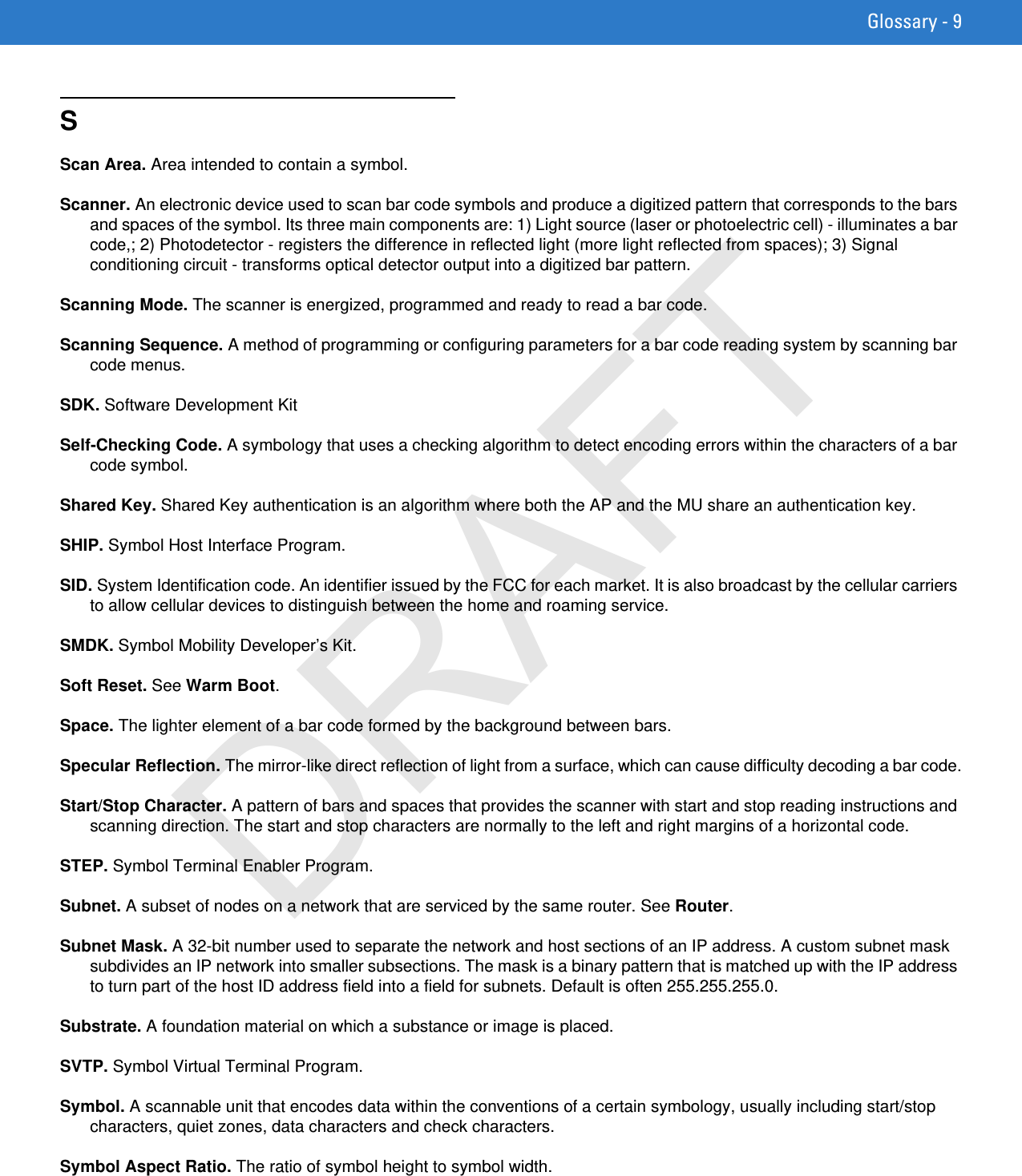 Glossary - 9SScan Area. Area intended to contain a symbol.Scanner. An electronic device used to scan bar code symbols and produce a digitized pattern that corresponds to the bars and spaces of the symbol. Its three main components are: 1) Light source (laser or photoelectric cell) - illuminates a bar code,; 2) Photodetector - registers the difference in reflected light (more light reflected from spaces); 3) Signal conditioning circuit - transforms optical detector output into a digitized bar pattern.Scanning Mode. The scanner is energized, programmed and ready to read a bar code.Scanning Sequence. A method of programming or configuring parameters for a bar code reading system by scanning bar code menus.SDK. Software Development KitSelf-Checking Code. A symbology that uses a checking algorithm to detect encoding errors within the characters of a bar code symbol.Shared Key. Shared Key authentication is an algorithm where both the AP and the MU share an authentication key.SHIP. Symbol Host Interface Program.SID. System Identification code. An identifier issued by the FCC for each market. It is also broadcast by the cellular carriers to allow cellular devices to distinguish between the home and roaming service.SMDK. Symbol Mobility Developer’s Kit.Soft Reset. See Warm Boot.Space. The lighter element of a bar code formed by the background between bars.Specular Reflection. The mirror-like direct reflection of light from a surface, which can cause difficulty decoding a bar code.Start/Stop Character. A pattern of bars and spaces that provides the scanner with start and stop reading instructions and scanning direction. The start and stop characters are normally to the left and right margins of a horizontal code.STEP. Symbol Terminal Enabler Program.Subnet. A subset of nodes on a network that are serviced by the same router. See Router.Subnet Mask. A 32-bit number used to separate the network and host sections of an IP address. A custom subnet mask subdivides an IP network into smaller subsections. The mask is a binary pattern that is matched up with the IP address to turn part of the host ID address field into a field for subnets. Default is often 255.255.255.0.Substrate. A foundation material on which a substance or image is placed.SVTP. Symbol Virtual Terminal Program.Symbol. A scannable unit that encodes data within the conventions of a certain symbology, usually including start/stop characters, quiet zones, data characters and check characters.Symbol Aspect Ratio. The ratio of symbol height to symbol width.DRAFT