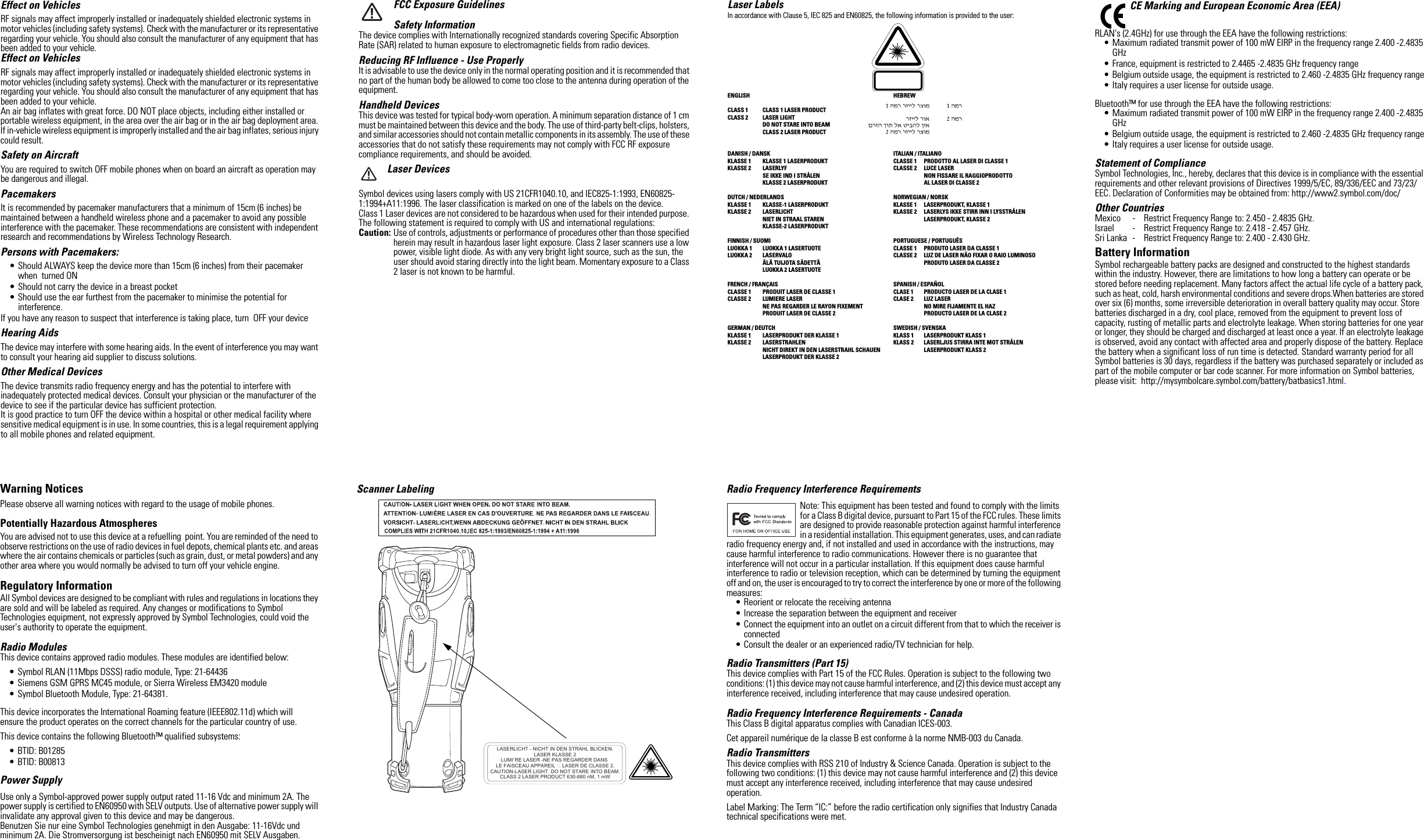 Effect on VehiclesRF signals may affect improperly installed or inadequately shielded electronic systems in motor vehicles (including safety systems). Check with the manufacturer or its representative regarding your vehicle. You should also consult the manufacturer of any equipment that has been added to your vehicle.Effect on VehiclesRF signals may affect improperly installed or inadequately shielded electronic systems in motor vehicles (including safety systems). Check with the manufacturer or its representative regarding your vehicle. You should also consult the manufacturer of any equipment that has been added to your vehicle.An air bag inflates with great force. DO NOT place objects, including either installed or portable wireless equipment, in the area over the air bag or in the air bag deployment area. If in-vehicle wireless equipment is improperly installed and the air bag inflates, serious injury could result. Safety on AircraftYou are required to switch OFF mobile phones when on board an aircraft as operation may be dangerous and illegal.PacemakersIt is recommended by pacemaker manufacturers that a minimum of 15cm (6 inches) be maintained between a handheld wireless phone and a pacemaker to avoid any possible interference with the pacemaker. These recommendations are consistent with independent research and recommendations by Wireless Technology Research.Persons with Pacemakers:• Should ALWAYS keep the device more than 15cm (6 inches) from their pacemaker when  turned ON• Should not carry the device in a breast pocket• Should use the ear furthest from the pacemaker to minimise the potential for interference.If you have any reason to suspect that interference is taking place, turn  OFF your device Hearing AidsThe device may interfere with some hearing aids. In the event of interference you may want to consult your hearing aid supplier to discuss solutions.Other Medical DevicesThe device transmits radio frequency energy and has the potential to interfere with inadequately protected medical devices. Consult your physician or the manufacturer of the device to see if the particular device has sufficient protection.It is good practice to turn OFF the device within a hospital or other medical facility where sensitive medical equipment is in use. In some countries, this is a legal requirement applying to all mobile phones and related equipment. Warning NoticesPlease observe all warning notices with regard to the usage of mobile phones.Potentially Hazardous AtmospheresYou are advised not to use this device at a refuelling  point. You are reminded of the need to observe restrictions on the use of radio devices in fuel depots, chemical plants etc. and areas where the air contains chemicals or particles (such as grain, dust, or metal powders) and any other area where you would normally be advised to turn off your vehicle engine. Regulatory InformationAll Symbol devices are designed to be compliant with rules and regulations in locations they are sold and will be labeled as required. Any changes or modifications to Symbol Technologies equipment, not expressly approved by Symbol Technologies, could void the user&apos;s authority to operate the equipment.Radio ModulesThis device contains approved radio modules. These modules are identified below:• Symbol RLAN (11Mbps DSSS) radio module, Type: 21-64436• Siemens GSM GPRS MC45 module, or Sierra Wireless EM3420 module• Symbol Bluetooth Module, Type: 21-64381.This device incorporates the International Roaming feature (IEEE802.11d) which willensure the product operates on the correct channels for the particular country of use.This device contains the following Bluetooth™ qualified subsystems:• BTID: B01285 • BTID: B00813 Power Supply Use only a Symbol-approved power supply output rated 11-16 Vdc and minimum 2A. The power supply is certified to EN60950 with SELV outputs. Use of alternative power supply will invalidate any approval given to this device and may be dangerous.Benutzen Sie nur eine Symbol Technologies genehmigt in den Ausgabe: 11-16Vdc und minimum 2A. Die Stromversorgung ist bescheinigt nach EN60950 mit SELV Ausgaben.FCC Exposure GuidelinesSafety InformationThe device complies with Internationally recognized standards covering Specific Absorption Rate (SAR) related to human exposure to electromagnetic fields from radio devices.Reducing RF Influence - Use ProperlyIt is advisable to use the device only in the normal operating position and it is recommended that no part of the human body be allowed to come too close to the antenna during operation of the equipment.Handheld DevicesThis device was tested for typical body-worn operation. A minimum separation distance of 1 cm must be maintained between this device and the body. The use of third-party belt-clips, holsters, and similar accessories should not contain metallic components in its assembly. The use of these accessories that do not satisfy these requirements may not comply with FCC RF exposure compliance requirements, and should be avoided.Laser DevicesSymbol devices using lasers comply with US 21CFR1040.10, and IEC825-1:1993, EN60825-1:1994+A11:1996. The laser classification is marked on one of the labels on the device.Class 1 Laser devices are not considered to be hazardous when used for their intended purpose. The following statement is required to comply with US and international regulations:Caution: Use of controls, adjustments or performance of procedures other than those specified herein may result in hazardous laser light exposure. Class 2 laser scanners use a low power, visible light diode. As with any very bright light source, such as the sun, the user should avoid staring directly into the light beam. Momentary exposure to a Class 2 laser is not known to be harmful.Scanner Labeling LASERLICHT - NICHT IN DEN STRAHL BLICKEN. LASER KLASSE 2 LUMI¨RE LASER -NE PAS REGARDER DANS LE FAISCEAU APPAREIL  LASER DE CLASSE 2. CAUTION-LASER LIGHT. DO NOT STARE INTO BEAM. CLASS 2 LASER PRODUCT 630-680 nM, 1 mW Laser LabelsIn accordance with Clause 5, IEC 825 and EN60825, the following information is provided to the user:ENGLISH HEBREWCLASS 1 CLASS 1 LASER PRODUCTCLASS 2  LASER LIGHTDO NOT STARE INTO BEAMCLASS 2 LASER PRODUCTDANISH / DANSK ITALIAN / ITALIANOKLASSE 1  KLASSE 1 LASERPRODUKT CLASSE 1 PRODOTTO AL LASER DI CLASSE 1KLASSE 2  LASERLYF CLASSE 2 LUCE LASERSE IKKE IND I STRÅLEN NON FISSARE IL RAGGIOPRODOTTOKLASSE 2 LASERPRODUKT AL LASER DI CLASSE 2DUTCH / NEDERLANDS NORWEGIAN / NORSKKLASSE 1 KLASSE-1 LASERPRODUKT KLASSE 1 LASERPRODUKT, KLASSE 1KLASSE 2 LASERLICHT KLASSE 2 LASERLYS IKKE STIRR INN I LYSSTRÅLENNIET IN STRAAL STAREN LASERPRODUKT, KLASSE 2KLASSE-2 LASERPRODUKTFINNISH / SUOMI PORTUGUESE / PORTUGUÊSLUOKKA 1 LUOKKA 1 LASERTUOTE CLASSE 1 PRODUTO LASER DA CLASSE 1LUOKKA 2 LASERVALO CLASSE 2 LUZ DE LASER NÃO FIXAR O RAIO LUMINOSOÄLÄ TUIJOTA SÄDETTÄ PRODUTO LASER DA CLASSE 2LUOKKA 2 LASERTUOTEFRENCH / FRANÇAIS SPANISH / ESPAÑOLCLASSE 1 PRODUIT LASER DE CLASSE 1 CLASE 1 PRODUCTO LASER DE LA CLASE 1CLASSE 2 LUMIERE LASER CLASE 2 LUZ LASERNE PAS REGARDER LE RAYON FIXEMENT NO MIRE FIJAMENTE EL HAZPRODUIT LASER DE CLASSE 2 PRODUCTO LASER DE LA CLASE 2GERMAN / DEUTCH SWEDISH / SVENSKAKLASSE 1 LASERPRODUKT DER KLASSE 1 KLASS 1 LASERPRODUKT KLASS 1KLASSE 2 LASERSTRAHLEN KLASS 2 LASERLJUS STIRRA INTE MOT STRÅLENNICHT DIREKT IN DEN LASERSTRAHL SCHAUEN LASERPRODUKT KLASS 2LASERPRODUKT DER KLASSE 2Radio Frequency Interference RequirementsNote: This equipment has been tested and found to comply with the limits for a Class B digital device, pursuant to Part 15 of the FCC rules. These limits are designed to provide reasonable protection against harmful interference in a residential installation. This equipment generates, uses, and can radiate radio frequency energy and, if not installed and used in accordance with the instructions, may cause harmful interference to radio communications. However there is no guarantee that interference will not occur in a particular installation. If this equipment does cause harmful interference to radio or television reception, which can be determined by turning the equipment off and on, the user is encouraged to try to correct the interference by one or more of the following measures:• Reorient or relocate the receiving antenna• Increase the separation between the equipment and receiver• Connect the equipment into an outlet on a circuit different from that to which the receiver is connected• Consult the dealer or an experienced radio/TV technician for help.Radio Transmitters (Part 15)This device complies with Part 15 of the FCC Rules. Operation is subject to the following two conditions: (1) this device may not cause harmful interference, and (2) this device must accept any interference received, including interference that may cause undesired operation.Radio Frequency Interference Requirements - CanadaThis Class B digital apparatus complies with Canadian ICES-003.Cet appareil numérique de la classe B est conforme à la norme NMB-003 du Canada.Radio TransmittersThis device complies with RSS 210 of Industry &amp; Science Canada. Operation is subject to the following two conditions: (1) this device may not cause harmful interference and (2) this device must accept any interference received, including interference that may cause undesired operation.Label Marking: The Term “IC:” before the radio certification only signifies that Industry Canada technical specifications were met.CE Marking and European Economic Area (EEA)RLAN&apos;s (2.4GHz) for use through the EEA have the following restrictions:• Maximum radiated transmit power of 100 mW EIRP in the frequency range 2.400 -2.4835 GHz• France, equipment is restricted to 2.4465 -2.4835 GHz frequency range• Belgium outside usage, the equipment is restricted to 2.460 -2.4835 GHz frequency range• Italy requires a user license for outside usage.Bluetooth™ for use through the EEA have the following restrictions:• Maximum radiated transmit power of 100 mW EIRP in the frequency range 2.400 -2.4835 GHz• Belgium outside usage, the equipment is restricted to 2.460 -2.4835 GHz frequency range• Italy requires a user license for outside usage.Statement of ComplianceSymbol Technologies, Inc., hereby, declares that this device is in compliance with the essential requirements and other relevant provisions of Directives 1999/5/EC, 89/336/EEC and 73/23/EEC. Declaration of Conformities may be obtained from: http://www2.symbol.com/doc/Other CountriesMexico - Restrict Frequency Range to: 2.450 - 2.4835 GHz.Israel - Restrict Frequency Range to: 2.418 - 2.457 GHz.Sri Lanka - Restrict Frequency Range to: 2.400 - 2.430 GHz.Battery InformationSymbol rechargeable battery packs are designed and constructed to the highest standards within the industry. However, there are limitations to how long a battery can operate or be stored before needing replacement. Many factors affect the actual life cycle of a battery pack, such as heat, cold, harsh environmental conditions and severe drops.When batteries are stored over six (6) months, some irreversible deterioration in overall battery quality may occur. Store batteries discharged in a dry, cool place, removed from the equipment to prevent loss of capacity, rusting of metallic parts and electrolyte leakage. When storing batteries for one year or longer, they should be charged and discharged at least once a year. If an electrolyte leakage is observed, avoid any contact with affected area and properly dispose of the battery. Replace the battery when a significant loss of run time is detected. Standard warranty period for all Symbol batteries is 30 days, regardless if the battery was purchased separately or included as part of the mobile computer or bar code scanner. For more information on Symbol batteries, please visit:  http://mysymbolcare.symbol.com/battery/batbasics1.html.