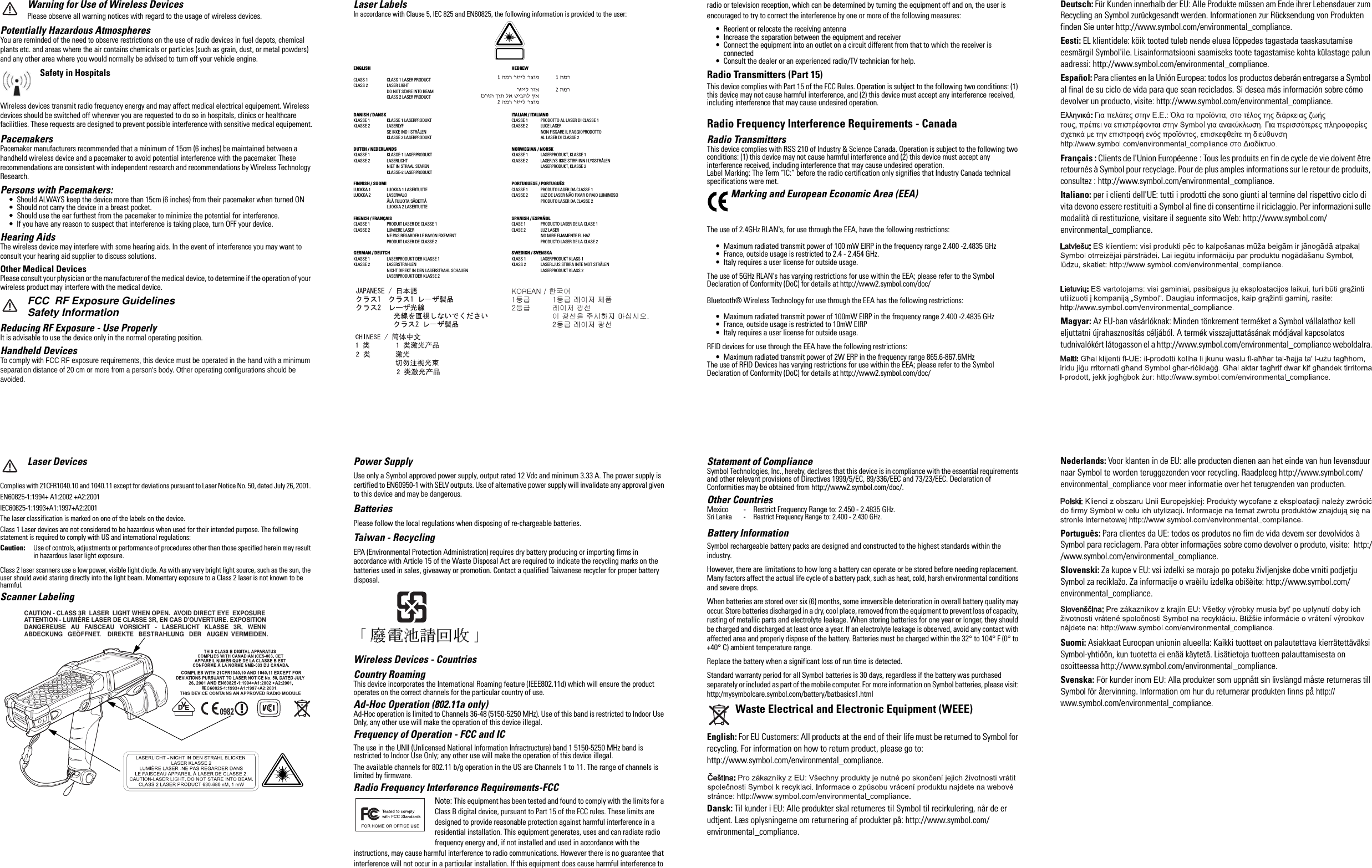 Warning for Use of Wireless DevicesPlease observe all warning notices with regard to the usage of wireless devices.Potentially Hazardous AtmospheresYou are reminded of the need to observe restrictions on the use of radio devices in fuel depots, chemical plants etc. and areas where the air contains chemicals or particles (such as grain, dust, or metal powders) and any other area where you would normally be advised to turn off your vehicle engine. Safety in HospitalsWireless devices transmit radio frequency energy and may affect medical electrical equipement. Wireless devices should be switched off wherever you are requested to do so in hospitals, clinics or healthcare facilitlies. These requests are designed to prevent possible interference with sensitive medical equipement.PacemakersPacemaker manufacturers recommended that a minimum of 15cm (6 inches) be maintained between a handheld wireless device and a pacemaker to avoid potential interference with the pacemaker. These recommendations are consistent with independent research and recommendations by Wireless Technology Research.Persons with Pacemakers:• Should ALWAYS keep the device more than 15cm (6 inches) from their pacemaker when turned ON• Should not carry the device in a breast pocket.• Should use the ear furthest from the pacemaker to minimize the potential for interference.• If you have any reason to suspect that interference is taking place, turn OFF your device. Hearing AidsThe wireless device may interfere with some hearing aids. In the event of interference you may want to consult your hearing aid supplier to discuss solutions.Other Medical DevicesPlease consult your physician or the manufacturer of the medical device, to determine if the operation of your wireless product may interfere with the medical device.FCC  RF Exposure GuidelinesSafety InformationReducing RF Exposure - Use ProperlyIt is advisable to use the device only in the normal operating position.Handheld DevicesTo comply with FCC RF exposure requirements, this device must be operated in the hand with a minimum separation distance of 20 cm or more from a person&apos;s body. Other operating configurations should be avoided.Laser DevicesComplies with 21CFR1040.10 and 1040.11 except for deviations pursuant to Laser Notice No. 50, dated July 26, 2001. EN60825-1:1994+ A1:2002 +A2:2001IEC60825-1:1993+A1:1997+A2:2001 The laser classification is marked on one of the labels on the device.Class 1 Laser devices are not considered to be hazardous when used for their intended purpose. The following statement is required to comply with US and international regulations:Caution: Use of controls, adjustments or performance of procedures other than those specified herein may result in hazardous laser light exposure.Class 2 laser scanners use a low power, visible light diode. As with any very bright light source, such as the sun, the user should avoid staring directly into the light beam. Momentary exposure to a Class 2 laser is not known to be harmful.Scanner Labeling       CAUTION - CLASS 3R  LASER  LIGHT WHEN OPEN.  AVOID DIRECT EYE  EXPOSURE      ATTENTION - LUMIÈRE LASER DE CLASSE 3R, EN CAS D&apos;OUVERTURE. EXPOSITION      DANGEREUSE   AU   FAISCEAU   VORSICHT   -   LASERLICHT   KLASSE   3R,   WENN       ABDECKUNG   GEÖFFNET.    DIREKTE   BESTRAHLUNG   DER   AUGEN  VERMEIDEN.Laser LabelsIn accordance with Clause 5, IEC 825 and EN60825, the following information is provided to the user:ENGLISH HEBREWCLASS 1 CLASS 1 LASER PRODUCTCLASS 2  LASER LIGHTDO NOT STARE INTO BEAMCLASS 2 LASER PRODUCTDANISH / DANSK ITALIAN / ITALIANOKLASSE 1  KLASSE 1 LASERPRODUKT CLASSE 1 PRODOTTO AL LASER DI CLASSE 1KLASSE 2  LASERLYF CLASSE 2 LUCE LASERSE IKKE IND I STRÅLEN NON FISSARE IL RAGGIOPRODOTTOKLASSE 2 LASERPRODUKT AL LASER DI CLASSE 2DUTCH / NEDERLANDS NORWEGIAN / NORSKKLASSE 1 KLASSE-1 LASERPRODUKT KLASSE 1 LASERPRODUKT, KLASSE 1KLASSE 2 LASERLICHT KLASSE 2 LASERLYS IKKE STIRR INN I LYSSTRÅLENNIET IN STRAAL STAREN LASERPRODUKT, KLASSE 2KLASSE-2 LASERPRODUKTFINNISH / SUOMI PORTUGUESE / PORTUGUÊSLUOKKA 1 LUOKKA 1 LASERTUOTE CLASSE 1 PRODUTO LASER DA CLASSE 1LUOKKA 2 LASERVALO CLASSE 2 LUZ DE LASER NÃO FIXAR O RAIO LUMINOSOÄLÄ TUIJOTA SÄDETTÄ PRODUTO LASER DA CLASSE 2LUOKKA 2 LASERTUOTEFRENCH / FRANÇAIS SPANISH / ESPAÑOLCLASSE 1 PRODUIT LASER DE CLASSE 1 CLASE 1 PRODUCTO LASER DE LA CLASE 1CLASSE 2 LUMIERE LASER CLASE 2 LUZ LASERNE PAS REGARDER LE RAYON FIXEMENT NO MIRE FIJAMENTE EL HAZPRODUIT LASER DE CLASSE 2 PRODUCTO LASER DE LA CLASE 2GERMAN / DEUTCH SWEDISH / SVENSKAKLASSE 1 LASERPRODUKT DER KLASSE 1 KLASS 1 LASERPRODUKT KLASS 1KLASSE 2 LASERSTRAHLEN KLASS 2 LASERLJUS STIRRA INTE MOT STRÅLENNICHT DIREKT IN DEN LASERSTRAHL SCHAUEN LASERPRODUKT KLASS 2LASERPRODUKT DER KLASSE 2Power SupplyUse only a Symbol approved power supply, output rated 12 Vdc and minimum 3.33 A. The power supply is certified to EN60950-1 with SELV outputs. Use of alternative power supply will invalidate any approval given to this device and may be dangerous.BatteriesPlease follow the local regulations when disposing of re-chargeable batteries.Taiwan - RecyclingEPA (Environmental Protection Administration) requires dry battery producing or importing firms in accordance with Article 15 of the Waste Disposal Act are required to indicate the recycling marks on the batteries used in sales, giveaway or promotion. Contact a qualified Taiwanese recycler for proper battery disposal. Wireless Devices - CountriesCountry RoamingThis device incorporates the International Roaming feature (IEEE802.11d) which will ensure the product operates on the correct channels for the particular country of use.Ad-Hoc Operation (802.11a only)Ad-Hoc operation is limited to Channels 36-48 (5150-5250 MHz). Use of this band is restricted to Indoor Use Only, any other use will make the operation of this device illegal.Frequency of Operation - FCC and IC The use in the UNII (Unlicensed National Information Infractructure) band 1 5150-5250 MHz band is restricted to Indoor Use Only; any other use will make the operation of this device illegal.The available channels for 802.11 b/g operation in the US are Channels 1 to 11. The range of channels is limited by firmware.Radio Frequency Interference Requirements-FCCNote: This equipment has been tested and found to comply with the limits for a Class B digital device, pursuant to Part 15 of the FCC rules. These limits are designed to provide reasonable protection against harmful interference in a residential installation. This equipment generates, uses and can radiate radio frequency energy and, if not installed and used in accordance with the instructions, may cause harmful interference to radio communications. However there is no guarantee that interference will not occur in a particular installation. If this equipment does cause harmful interference to radio or television reception, which can be determined by turning the equipment off and on, the user is encouraged to try to correct the interference by one or more of the following measures:• Reorient or relocate the receiving antenna• Increase the separation between the equipment and receiver• Connect the equipment into an outlet on a circuit different from that to which the receiver is connected• Consult the dealer or an experienced radio/TV technician for help.Radio Transmitters (Part 15)This device complies with Part 15 of the FCC Rules. Operation is subject to the following two conditions: (1) this device may not cause harmful interference, and (2) this device must accept any interference received, including interference that may cause undesired operation.Radio Frequency Interference Requirements - CanadaRadio TransmittersThis device complies with RSS 210 of Industry &amp; Science Canada. Operation is subject to the following two conditions: (1) this device may not cause harmful interference and (2) this device must accept any interference received, including interference that may cause undesired operation.Label Marking: The Term “IC:” before the radio certification only signifies that Industry Canada technical specifications were met.Marking and European Economic Area (EEA) The use of 2.4GHz RLAN&apos;s, for use through the EEA, have the following restrictions:• Maximum radiated transmit power of 100 mW EIRP in the frequency range 2.400 -2.4835 GHz• France, outside usage is restricted to 2.4 - 2.454 GHz. • Italy requires a user license for outside usage.The use of 5GHz RLAN&apos;s has varying restrictions for use within the EEA; please refer to the Symbol Declaration of Conformity (DoC) for details at http://www2.symbol.com/doc/Bluetooth® Wireless Technology for use through the EEA has the following restrictions:• Maximum radiated transmit power of 100mW EIRP in the frequency range 2.400 -2.4835 GHz• France, outside usage is restricted to 10mW EIRP• Italy requires a user license for outside usage. RFID devices for use through the EEA have the following restrictions:• Maximum radiated transmit power of 2W ERP in the frequency range 865.6-867.6MHzThe use of RFID Devices has varying restrictions for use within the EEA; please refer to the Symbol Declaration of Conformity (DoC) for details at http://www2.symbol.com/doc/  Statement of Compliance Symbol Technologies, Inc., hereby, declares that this device is in compliance with the essential requirements and other relevant provisions of Directives 1999/5/EC, 89/336/EEC and 73/23/EEC. Declaration of Conformities may be obtained from http://www2.symbol.com/doc/.Other CountriesMexico - Restrict Frequency Range to: 2.450 - 2.4835 GHz.Sri Lanka - Restrict Frequency Range to: 2.400 - 2.430 GHz.Battery InformationSymbol rechargeable battery packs are designed and constructed to the highest standards within the industry.However, there are limitations to how long a battery can operate or be stored before needing replacement. Many factors affect the actual life cycle of a battery pack, such as heat, cold, harsh environmental conditions and severe drops.When batteries are stored over six (6) months, some irreversible deterioration in overall battery quality may occur. Store batteries discharged in a dry, cool place, removed from the equipment to prevent loss of capacity, rusting of metallic parts and electrolyte leakage. When storing batteries for one year or longer, they should be charged and discharged at least once a year. If an electrolyte leakage is observed, avoid any contact with affected area and properly dispose of the battery. Batteries must be charged within the 32° to 104° F (0° to +40° C) ambient temperature range.Replace the battery when a significant loss of run time is detected.Standard warranty period for all Symbol batteries is 30 days, regardless if the battery was purchased separately or included as part of the mobile computer. For more information on Symbol batteries, please visit: http:/mysymbolcare.symbol.com/battery/batbasics1.htmlWaste Electrical and Electronic Equipment (WEEE)English: For EU Customers: All products at the end of their life must be returned to Symbol for recycling. For information on how to return product, please go to: http://www.symbol.com/environmental_compliance.Dansk: Til kunder i EU: Alle produkter skal returneres til Symbol til recirkulering, når de er udtjent. Læs oplysningerne om returnering af produkter på: http://www.symbol.com/environmental_compliance.Deutsch: Für Kunden innerhalb der EU: Alle Produkte müssen am Ende ihrer Lebensdauer zum Recycling an Symbol zurückgesandt werden. Informationen zur Rücksendung von Produkten finden Sie unter http://www.symbol.com/environmental_compliance.Eesti: EL klientidele: kõik tooted tuleb nende eluea lõppedes tagastada taaskasutamise eesmärgil Symbol&apos;ile. Lisainformatsiooni saamiseks toote tagastamise kohta külastage palun aadressi: http://www.symbol.com/environmental_compliance.Español: Para clientes en la Unión Europea: todos los productos deberán entregarse a Symbol al final de su ciclo de vida para que sean reciclados. Si desea más información sobre cómo devolver un producto, visite: http://www.symbol.com/environmental_compliance.Français : Clients de l&apos;Union Européenne : Tous les produits en fin de cycle de vie doivent être retournés à Symbol pour recyclage. Pour de plus amples informations sur le retour de produits, consultez : http://www.symbol.com/environmental_compliance.Italiano: per i clienti dell&apos;UE: tutti i prodotti che sono giunti al termine del rispettivo ciclo di vita devono essere restituiti a Symbol al fine di consentirne il riciclaggio. Per informazioni sulle modalità di restituzione, visitare il seguente sito Web: http://www.symbol.com/environmental_compliance.Magyar: Az EU-ban vásárlóknak: Minden tönkrement terméket a Symbol vállalathoz kell eljuttatni újrahasznosítás céljából. A termék visszajuttatásának módjával kapcsolatos tudnivalókért látogasson el a http://www.symbol.com/environmental_compliance weboldalra.Nederlands: Voor klanten in de EU: alle producten dienen aan het einde van hun levensduur naar Symbol te worden teruggezonden voor recycling. Raadpleeg http://www.symbol.com/environmental_compliance voor meer informatie over het terugzenden van producten.Português: Para clientes da UE: todos os produtos no fim de vida devem ser devolvidos à Symbol para reciclagem. Para obter informações sobre como devolver o produto, visite:  http://www.symbol.com/environmental_compliance.Slovenski: Za kupce v EU: vsi izdelki se morajo po poteku življenjske dobe vrniti podjetju Symbol za reciklažo. Za informacije o vraèilu izdelka obišèite: http://www.symbol.com/environmental_compliance.Suomi: Asiakkaat Euroopan unionin alueella: Kaikki tuotteet on palautettava kierrätettäväksi Symbol-yhtiöön, kun tuotetta ei enää käytetä. Lisätietoja tuotteen palauttamisesta on osoitteessa http://www.symbol.com/environmental_compliance.Svenska: För kunder inom EU: Alla produkter som uppnått sin livslängd måste returneras till Symbol för återvinning. Information om hur du returnerar produkten finns på http://www.symbol.com/environmental_compliance.