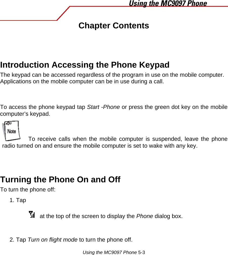  Chapter Contents    Introduction Accessing the Phone Keypad  The keypad can be accessed regardless of the program in use on the mobile computer. Applications on the mobile computer can be in use during a call.   To access the phone keypad tap Start -Phone or press the green dot key on the mobile computer’s keypad.   To receive calls when the mobile computer is suspended, leave the phone radio turned on and ensure the mobile computer is set to wake with any key.   Turning the Phone On and Off  To turn the phone off:  1. Tap    at the top of the screen to display the Phone dialog box.   2. Tap Turn on flight mode to turn the phone off.   Using the MC9097 Phone 5-3  
