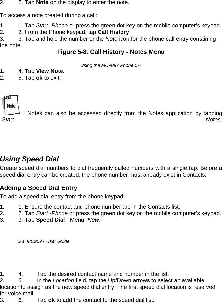 2. 2. Tap Note on the display to enter the note.   To access a note created during a call:  1. 1. Tap Start -Phone or press the green dot key on the mobile computer’s keypad.  2.  2. From the Phone keypad, tap Call History.  3.  3. Tap and hold the number or the Note icon for the phone call entry containing the note.   Figure 5-8. Call History - Notes Menu   Using the MC9097 Phone 5-7  1. 4. Tap View Note.  2. 5. Tap ok to exit.     Notes can also be accessed directly from the Notes application by tapping Start  -Notes.  Using Speed Dial  Create speed dial numbers to dial frequently called numbers with a single tap. Before a speed dial entry can be created, the phone number must already exist in Contacts.  Adding a Speed Dial Entry  To add a speed dial entry from the phone keypad:  1.  1. Ensure the contact and phone number are in the Contacts list.  2. 2. Tap Start -Phone or press the green dot key on the mobile computer’s keypad.  3. 3. Tap Speed Dial - Menu -New.    5-8  MC909X User Guide   1.  4.  Tap the desired contact name and number in the list.  2. 5. In the Location field, tap the Up/Down arrows to select an available location to assign as the new speed dial entry. The first speed dial location is reserved for voice mail.  3. 6. Tap ok to add the contact to the speed dial list.     