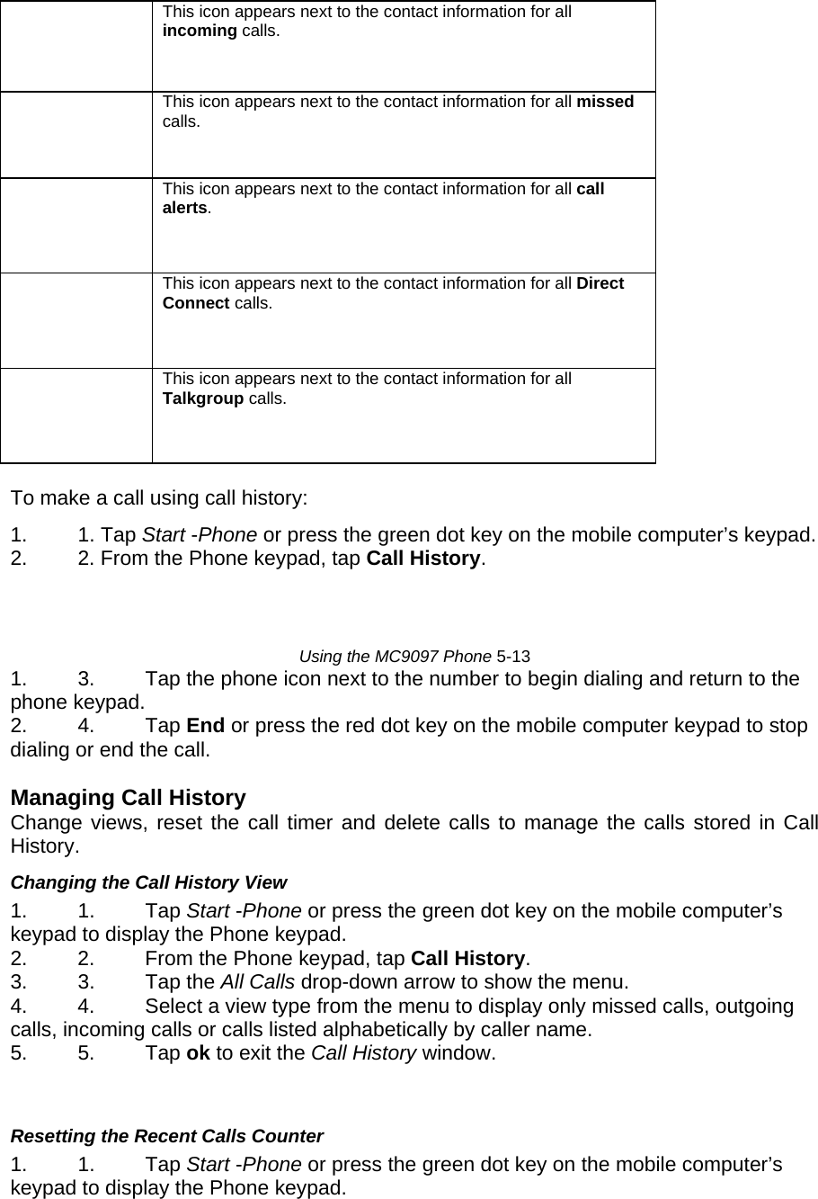  This icon appears next to the contact information for all incoming calls.   This icon appears next to the contact information for all missed calls.   This icon appears next to the contact information for all call alerts.   This icon appears next to the contact information for all Direct Connect calls.   This icon appears next to the contact information for all Talkgroup calls.   To make a call using call history:  1. 1. Tap Start -Phone or press the green dot key on the mobile computer’s keypad.  2.  2. From the Phone keypad, tap Call History.     Using the MC9097 Phone 5-13  1.  3.  Tap the phone icon next to the number to begin dialing and return to the phone keypad.  2. 4. Tap End or press the red dot key on the mobile computer keypad to stop dialing or end the call.   Managing Call History  Change views, reset the call timer and delete calls to manage the calls stored in Call History.  Changing the Call History View  1. 1. Tap Start -Phone or press the green dot key on the mobile computer’s keypad to display the Phone keypad.  2.  2.  From the Phone keypad, tap Call History.  3. 3. Tap the All Calls drop-down arrow to show the menu.  4.  4.  Select a view type from the menu to display only missed calls, outgoing calls, incoming calls or calls listed alphabetically by caller name.  5. 5. Tap ok to exit the Call History window.    Resetting the Recent Calls Counter  1. 1. Tap Start -Phone or press the green dot key on the mobile computer’s keypad to display the Phone keypad.  