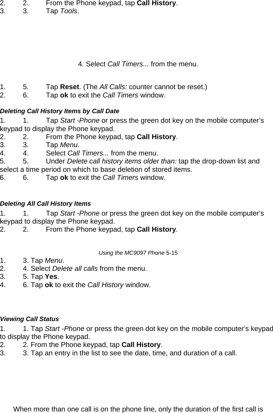 2.  2.  From the Phone keypad, tap Call History.  3. 3. Tap Tools.     4. Select Call Timers... from the menu.   1. 5. Tap Reset. (The All Calls: counter cannot be reset.)  2. 6. Tap ok to exit the Call Timers window.   Deleting Call History Items by Call Date  1. 1. Tap Start -Phone or press the green dot key on the mobile computer’s keypad to display the Phone keypad.  2.  2.  From the Phone keypad, tap Call History.  3. 3. Tap Menu.  4. 4. Select Call Timers... from the menu.  5. 5. Under Delete call history items older than: tap the drop-down list and select a time period on which to base deletion of stored items.  6. 6. Tap ok to exit the Call Timers window.    Deleting All Call History Items  1. 1. Tap Start -Phone or press the green dot key on the mobile computer’s keypad to display the Phone keypad.  2.  2.  From the Phone keypad, tap Call History.    Using the MC9097 Phone 5-15  1. 3. Tap Menu.  2. 4. Select Delete all calls from the menu.  3. 5. Tap Yes.  4. 6. Tap ok to exit the Call History window.     Viewing Call Status  1. 1. Tap Start -Phone or press the green dot key on the mobile computer’s keypad to display the Phone keypad.  2.  2. From the Phone keypad, tap Call History.  3.  3. Tap an entry in the list to see the date, time, and duration of a call.     When more than one call is on the phone line, only the duration of the first call is 