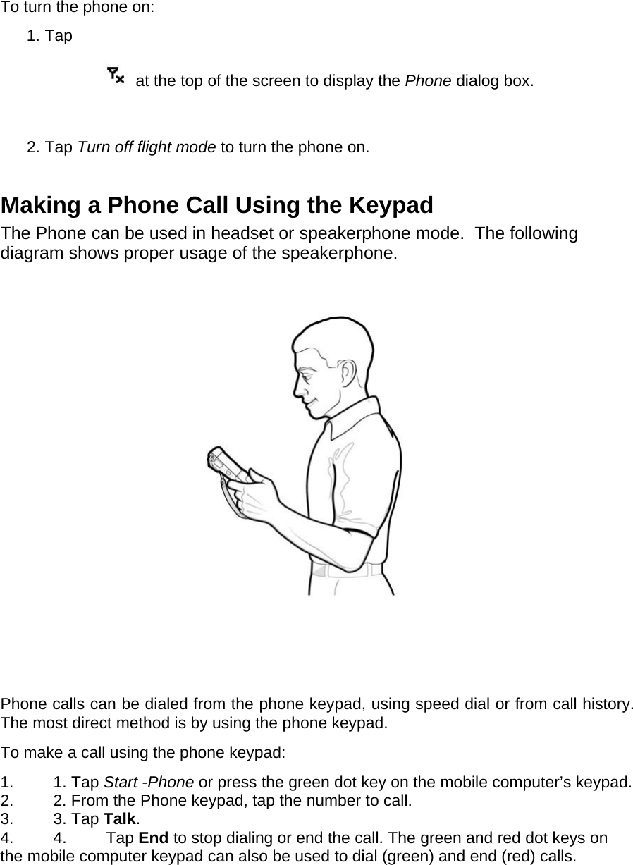 To turn the phone on:  1. Tap    at the top of the screen to display the Phone dialog box.   2. Tap Turn off flight mode to turn the phone on.   Making a Phone Call Using the Keypad  The Phone can be used in headset or speakerphone mode.  The following diagram shows proper usage of the speakerphone.    Phone calls can be dialed from the phone keypad, using speed dial or from call history. The most direct method is by using the phone keypad.  To make a call using the phone keypad:  1. 1. Tap Start -Phone or press the green dot key on the mobile computer’s keypad.  2.  2. From the Phone keypad, tap the number to call.  3. 3. Tap Talk.  4. 4. Tap End to stop dialing or end the call. The green and red dot keys on the mobile computer keypad can also be used to dial (green) and end (red) calls.    