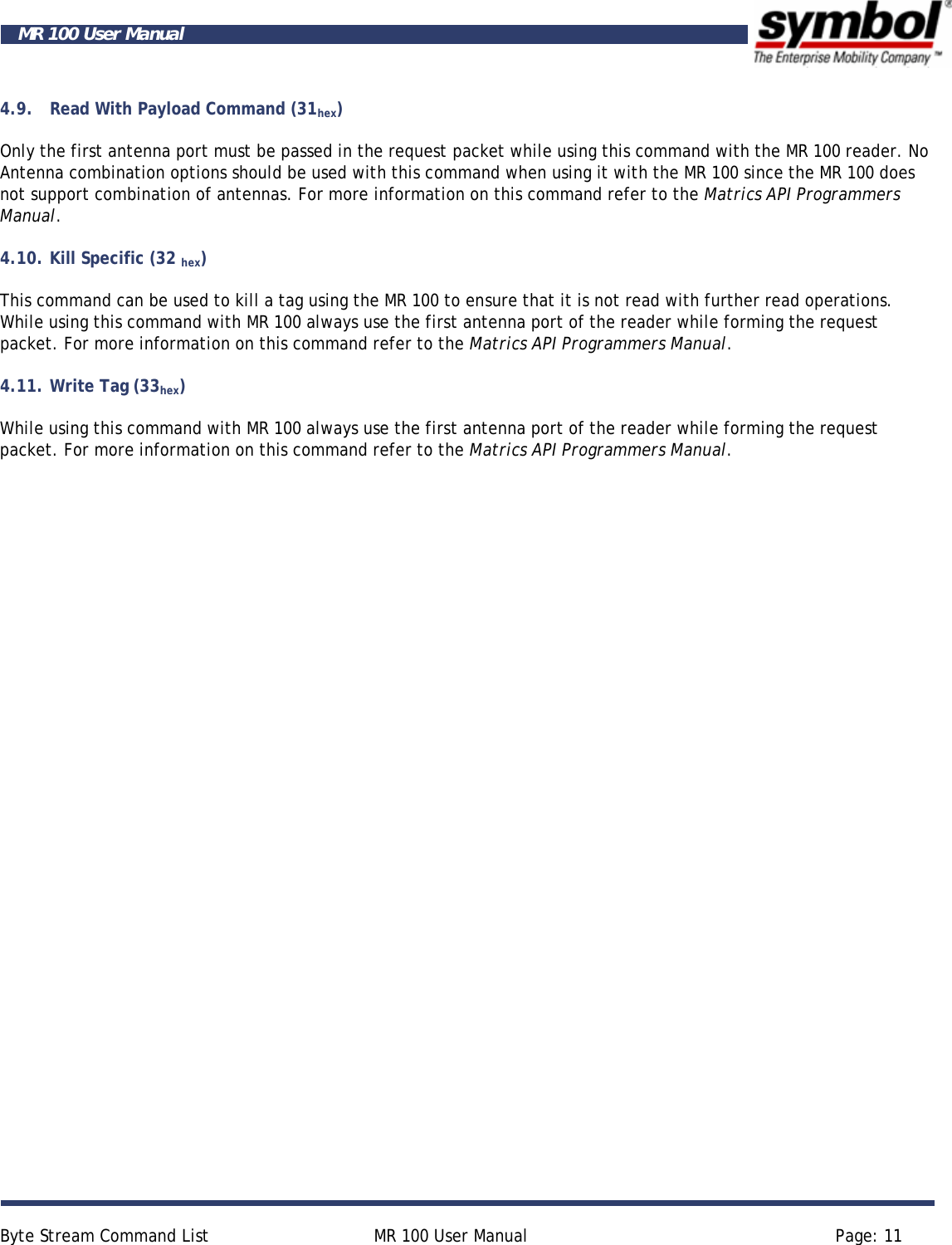     Byte Stream Command List  MR 100 User Manual  Page: 11  MR 100 User Manual 4.9. Read With Payload Command (31hex) Only the first antenna port must be passed in the request packet while using this command with the MR 100 reader. No Antenna combination options should be used with this command when using it with the MR 100 since the MR 100 does not support combination of antennas. For more information on this command refer to the Matrics API Programmers Manual. 4.10. Kill Specific (32 hex) This command can be used to kill a tag using the MR 100 to ensure that it is not read with further read operations. While using this command with MR 100 always use the first antenna port of the reader while forming the request packet. For more information on this command refer to the Matrics API Programmers Manual. 4.11. Write Tag (33hex) While using this command with MR 100 always use the first antenna port of the reader while forming the request packet. For more information on this command refer to the Matrics API Programmers Manual.  