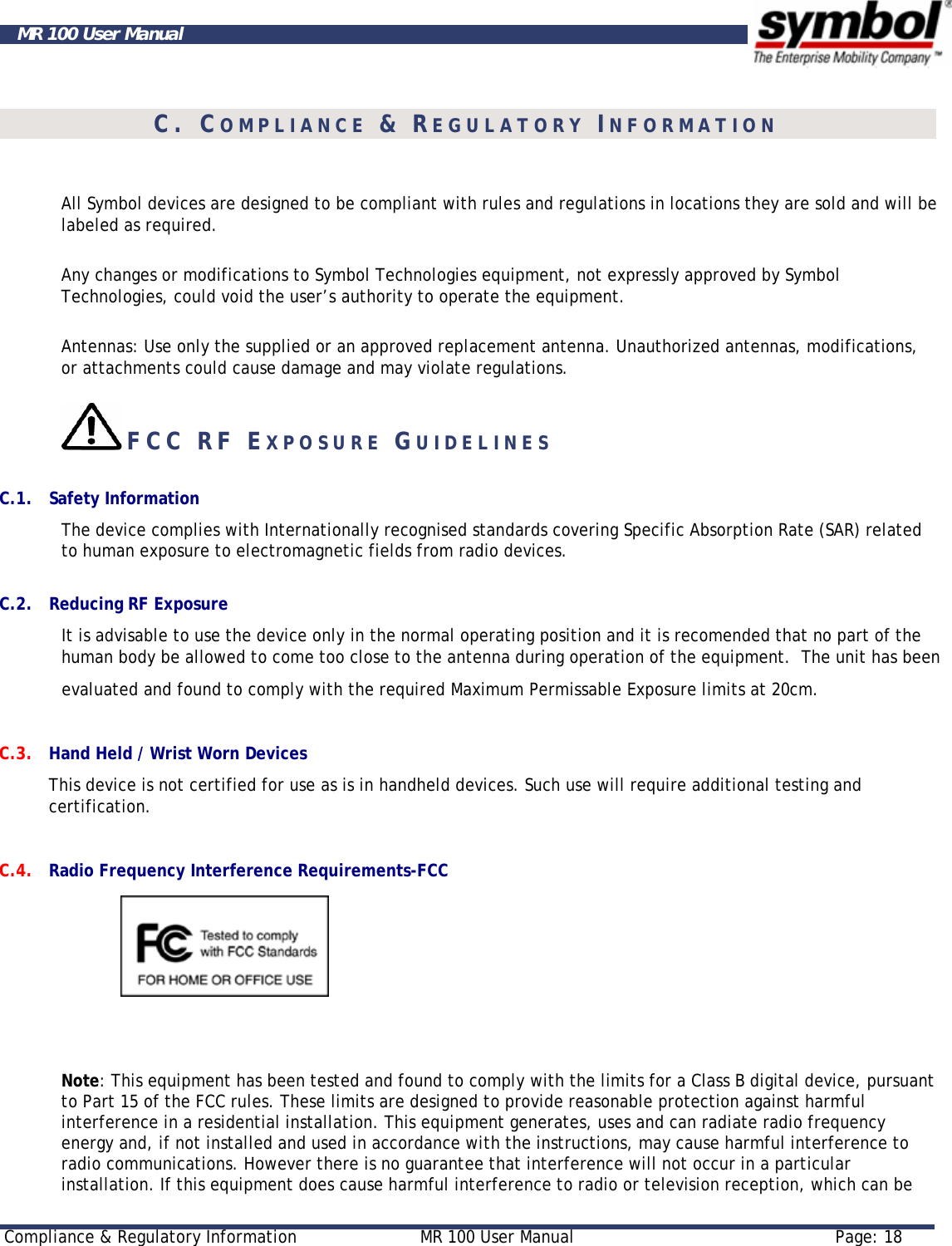     Compliance &amp; Regulatory Information  MR 100 User Manual  Page: 18  MR 100 User Manual  C. COMPLIANCE &amp; REGULATORY INFORMATION  All Symbol devices are designed to be compliant with rules and regulations in locations they are sold and will be labeled as required.  Any changes or modifications to Symbol Technologies equipment, not expressly approved by Symbol Technologies, could void the user’s authority to operate the equipment.  Antennas: Use only the supplied or an approved replacement antenna. Unauthorized antennas, modifications, or attachments could cause damage and may violate regulations.     FCC RF EXPOSURE GUIDELINES    C.1. Safety Information The device complies with Internationally recognised standards covering Specific Absorption Rate (SAR) related to human exposure to electromagnetic fields from radio devices.  C.2. Reducing RF Exposure  It is advisable to use the device only in the normal operating position and it is recomended that no part of the human body be allowed to come too close to the antenna during operation of the equipment.  The unit has been            evaluated and found to comply with the required Maximum Permissable Exposure limits at 20cm. C.3. Hand Held / Wrist Worn Devices This device is not certified for use as is in handheld devices. Such use will require additional testing and certification.   C.4. Radio Frequency Interference Requirements-FCC                  Note: This equipment has been tested and found to comply with the limits for a Class B digital device, pursuant to Part 15 of the FCC rules. These limits are designed to provide reasonable protection against harmful interference in a residential installation. This equipment generates, uses and can radiate radio frequency energy and, if not installed and used in accordance with the instructions, may cause harmful interference to radio communications. However there is no guarantee that interference will not occur in a particular installation. If this equipment does cause harmful interference to radio or television reception, which can be 