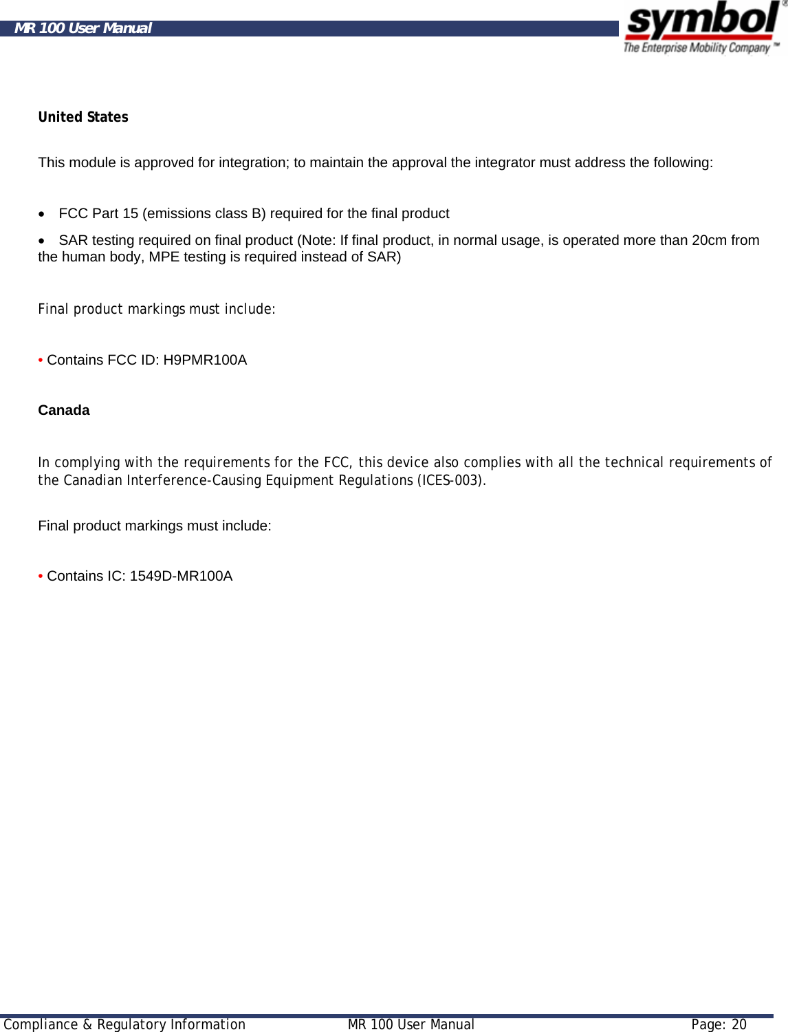     Compliance &amp; Regulatory Information  MR 100 User Manual  Page: 20  MR 100 User Manual  United States  This module is approved for integration; to maintain the approval the integrator must address the following:   •    FCC Part 15 (emissions class B) required for the final product  •    SAR testing required on final product (Note: If final product, in normal usage, is operated more than 20cm from the human body, MPE testing is required instead of SAR)  Final product markings must include:   • Contains FCC ID: H9PMR100A   Canada   In complying with the requirements for the FCC, this device also complies with all the technical requirements of the Canadian Interference-Causing Equipment Regulations (ICES-003).   Final product markings must include:   • Contains IC: 1549D-MR100A    