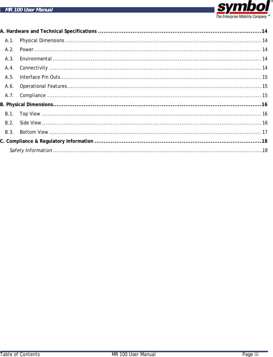    Table of Contents  MR 100 User Manual  Page iii  MR 100 User Manual A. Hardware and Technical Specifications ..........................................................................................14 A.1. Physical Dimensions ............................................................................................................14 A.2. Power .............................................................................................................................14 A.3. Environmental ...................................................................................................................14 A.4. Connectivity .....................................................................................................................14 A.5. Interface Pin Outs...............................................................................................................15 A.6. Operational Features...........................................................................................................15 A.7. Compliance ......................................................................................................................15 B. Physical Dimensions...................................................................................................................16 B.1. Top View .........................................................................................................................16 B.2. Side View.........................................................................................................................16 B.3. Bottom View .....................................................................................................................17 C. Compliance &amp; Regulatory Information ............................................................................................18 Safety Information...................................................................................................................18 