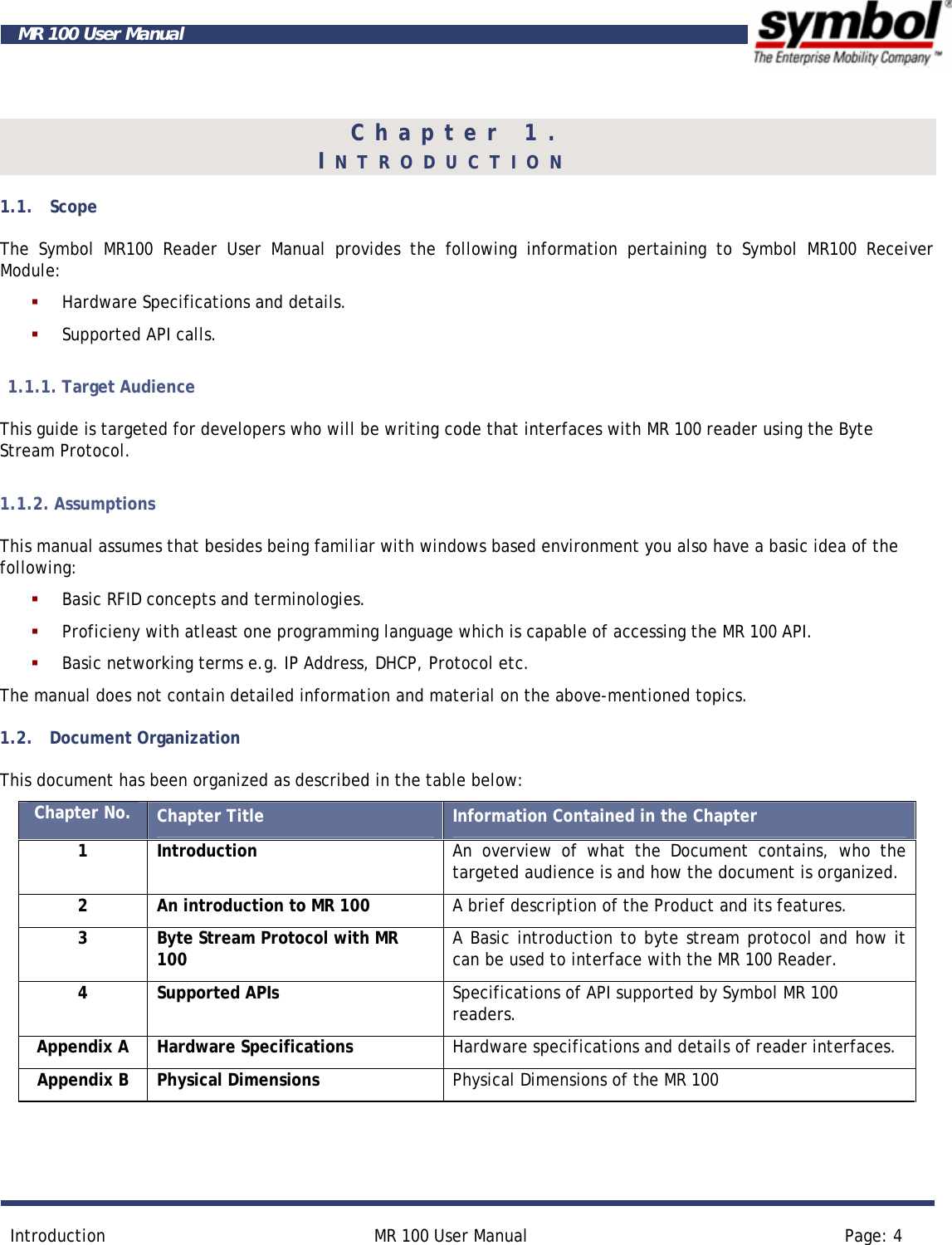        Introduction  MR 100 User Manual  Page: 4  MR 100 User Manual Chapter 1.    INTRODUCTION      1.1. Scope The Symbol MR100 Reader User Manual provides the following information pertaining to Symbol MR100 Receiver Module:  Hardware Specifications and details.  Supported API calls. 1.1.1. Target Audience This guide is targeted for developers who will be writing code that interfaces with MR 100 reader using the Byte Stream Protocol. 1.1.2. Assumptions This manual assumes that besides being familiar with windows based environment you also have a basic idea of the following:  Basic RFID concepts and terminologies.   Proficieny with atleast one programming language which is capable of accessing the MR 100 API.  Basic networking terms e.g. IP Address, DHCP, Protocol etc. The manual does not contain detailed information and material on the above-mentioned topics.  1.2. Document Organization This document has been organized as described in the table below: Chapter No.  Chapter Title  Information Contained in the Chapter 1 Introduction  An overview of what the Document contains, who the targeted audience is and how the document is organized. 2  An introduction to MR 100  A brief description of the Product and its features. 3  Byte Stream Protocol with MR 100  A Basic introduction to byte stream protocol and how it can be used to interface with the MR 100 Reader. 4 Supported APIs  Specifications of API supported by Symbol MR 100 readers. Appendix A  Hardware Specifications  Hardware specifications and details of reader interfaces.  Appendix B  Physical Dimensions  Physical Dimensions of the MR 100  