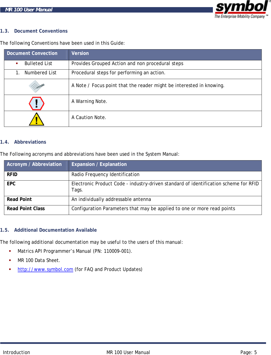       Introduction  MR 100 User Manual  Page: 5  MR 100 User Manual 1.3. Document Conventions The following Conventions have been used in this Guide: Document Convection  Version  Bulleted List  Provides Grouped Action and non procedural steps 1. Numbered List  Procedural steps for performing an action.  A Note / Focus point that the reader might be interested in knowing.  A Warning Note.  A Caution Note.  1.4. Abbreviations The Following acronyms and abbreviations have been used in the System Manual: Acronym / Abbreviation  Expansion / Explanation RFID  Radio Frequency Identification EPC  Electronic Product Code - industry-driven standard of identification scheme for RFID Tags. Read Point  An individually addressable antenna Read Point Class  Configuration Parameters that may be applied to one or more read points  1.5. Additional Documentation Available The following additional documentation may be useful to the users of this manual:    Matrics API Programmer’s Manual (PN: 110009-001).  MR 100 Data Sheet.  http://www.symbol.com (for FAQ and Product Updates)  