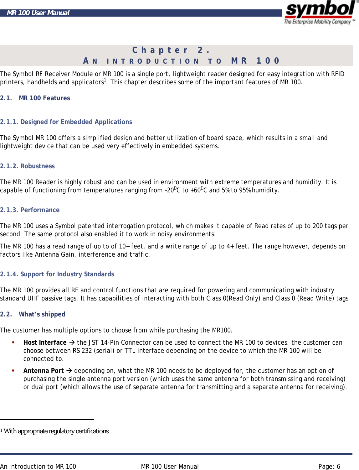     An introduction to MR 100  MR 100 User Manual  Page: 6  MR 100 User Manual Chapter 2.  AN INTRODUCTION TO MR 100 The Symbol RF Receiver Module or MR 100 is a single port, lightweight reader designed for easy integration with RFID printers, handhelds and applicators1. This chapter describes some of the important features of MR 100. 2.1. MR 100 Features 2.1.1. Designed for Embedded Applications The Symbol MR 100 offers a simplified design and better utilization of board space, which results in a small and lightweight device that can be used very effectively in embedded systems. 2.1.2. Robustness The MR 100 Reader is highly robust and can be used in environment with extreme temperatures and humidity. It is capable of functioning from temperatures ranging from –20DC to +60DC and 5% to 95% humidity. 2.1.3. Performance The MR 100 uses a Symbol patented interrogation protocol, which makes it capable of Read rates of up to 200 tags per second. The same protocol also enabled it to work in noisy environments. The MR 100 has a read range of up to of 10+ feet, and a write range of up to 4+ feet. The range however, depends on factors like Antenna Gain, interference and traffic. 2.1.4. Support for Industry Standards The MR 100 provides all RF and control functions that are required for powering and communicating with industry standard UHF passive tags. It has capabilities of interacting with both Class 0(Read Only) and Class 0 (Read Write) tags  2.2. What’s shipped The customer has multiple options to choose from while purchasing the MR100.  Host Interface Æ the JST 14-Pin Connector can be used to connect the MR 100 to devices. the customer can choose between RS 232 (serial) or TTL interface depending on the device to which the MR 100 will be connected to.  Antenna Port Æ depending on, what the MR 100 needs to be deployed for, the customer has an option of purchasing the single antenna port version (which uses the same antenna for both transmissing and receiving) or dual port (which allows the use of separate antenna for transmitting and a separate antenna for receiving).                                                  1 With appropriate regulatory certifications 