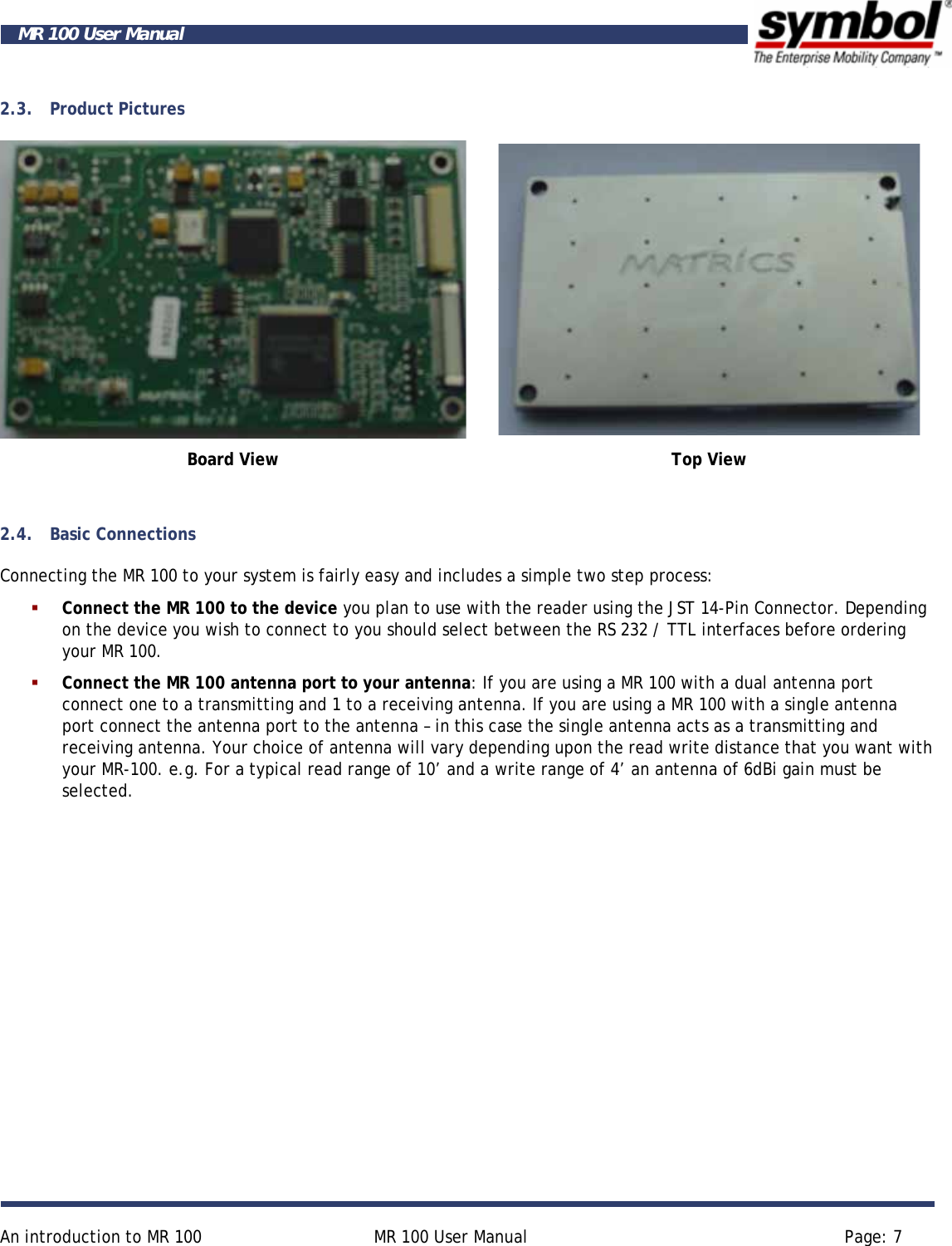     An introduction to MR 100  MR 100 User Manual  Page: 7  MR 100 User Manual 2.3. Product Pictures   Board View  Top View  2.4. Basic Connections Connecting the MR 100 to your system is fairly easy and includes a simple two step process:  Connect the MR 100 to the device you plan to use with the reader using the JST 14-Pin Connector. Depending on the device you wish to connect to you should select between the RS 232 / TTL interfaces before ordering your MR 100.  Connect the MR 100 antenna port to your antenna: If you are using a MR 100 with a dual antenna port connect one to a transmitting and 1 to a receiving antenna. If you are using a MR 100 with a single antenna port connect the antenna port to the antenna – in this case the single antenna acts as a transmitting and receiving antenna. Your choice of antenna will vary depending upon the read write distance that you want with your MR-100. e.g. For a typical read range of 10’ and a write range of 4’ an antenna of 6dBi gain must be selected. 