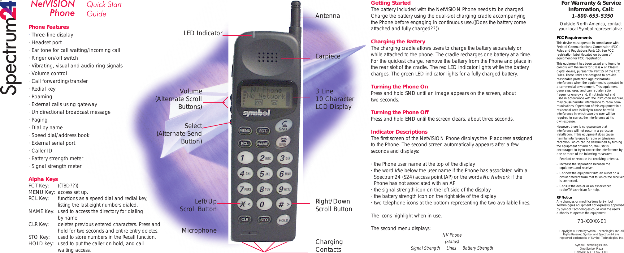 Phone Features· Three-line display· Headset port· Ear tone for call waiting/incoming call· Ringer on/off switch· Vibrating, visual and audio ring signals· Volume control· Call forwarding/transfer· Redial key· Roaming· External calls using gateway· Unidirectional broadcast message· Paging· Dial by name· Speed dial/address book· External serial port· Caller ID· Battery strength meter· Signal strength meterAlpha KeysFCT Key: ((TBD??))MENU Key: access set up.RCL Key: functions as a speed dial and redial key, listing the last eight numbers dialed.NAME Key: used to access the directory for dialing by name.CLR Key: deletes previous entered characters. Press and  hold for two seconds and entire entry deletes.STO Key: used to store numbers in the Recall function.HOLD key: used to put the caller on hold, and call waiting access.Getting StartedThe battery included with the NetVISION Phone needs to be charged. Charge the battery using the dual-slot charging cradle accompanying the Phone before engaging in continuous use.((Does the battery come attached and fully charged??))Charging the BatteryThe charging cradle allows users to charge the battery separately or while attached to the phone. The cradle recharges one battery at a time. For the quickest charge, remove the battery from the Phone and place in the rear slot of the cradle. The red LED indicator lights while the battery charges. The green LED indicator lights for a fully charged battery. Turning the Phone OnPress and hold SND until an image appears on the screen, abouttwo seconds.Turning the Phone OffPress and hold END until the screen clears, about three seconds.Indicator DescriptionsThe first screen of the NetVISION Phone displays the IP address assigned to the Phone. The second screen automatically appears after a few seconds and displays:·the Phone user name at the top of the display·the word Idle below the user name if the Phone has associated with a   Spectrum24 (S24) access point (AP) or the words No Network if the   Phone has not associated with an AP·the signal strength icon on the left side of the display·the battery strength icon on the right side of the display·two telephone icons at the bottom representing the two available lines. The icons highlight when in use.The second menu displays: NV Phone(Status)Signal StrengthLinesBattery StrengthFor Warranty &amp; Service Information, Call:1-800-653-5350Outside North America, contact your local Symbol representativeFCC RequirementsThis device must operate in compliance with Federal Communications Commission (FCC) Rules and Regulations Parts 15. See FCC registration label (located on bottom of equipment) for FCC registration.This equipment has been tested and found to comply with the limits for Class A or Class B digital device, pursuant to Part 15 of the FCC Rules. These limits are designed to provide reasonable protection against harmful interference when the equipment is operated in a commercial environment. This equipment generates, uses, and can radiate radio frequency energy and, if not installed andused in accordance with the instruction manual, may cause harmful interference to radio com-munications. Operation of this equipment in a residential area is likely to cause harmful interference in which case the user will be required to correct the interference at hisown expense.However, there is no guarantee that interference will not occur in a particular installation. If this equipment does cause harmful interference to radio or television reception, which can be determined by turning the equipment off and on, the user is encouraged to try to correct the interference by one or more of the following measures:- Reorient or relocate the receiving antenna.- Increase the separation between the  equipment and receiver.- Connect the equipment into an outlet on a  circuit different from that to which the receiver  is connected.- Consult the dealer or an experienced  radio/TV technician for help.RF NoticeAny changes or modifications to Symbol Technologies equipment not expressly approved by Symbol Technologies could void the user&apos;s authority to operate the equipment.70-XXXXX-01Copyright © 1998 by Symbol Technologies, Inc. All Rights Reserved.Symbol and Spectrum24 are registered trademarks of Symbol Technologies, Inc.Symbol Technologies, Inc.One Symbol PlazaHoltsville, NY 11742-1300AntennaEarpiece3 Line10 CharacterLCD DisplayRight/DownScroll ButtonCharging ContactsLED IndicatorVolume(Alternate Scroll Buttons)Select(Alternate Send Button)Left/UpScroll ButtonMicrophone