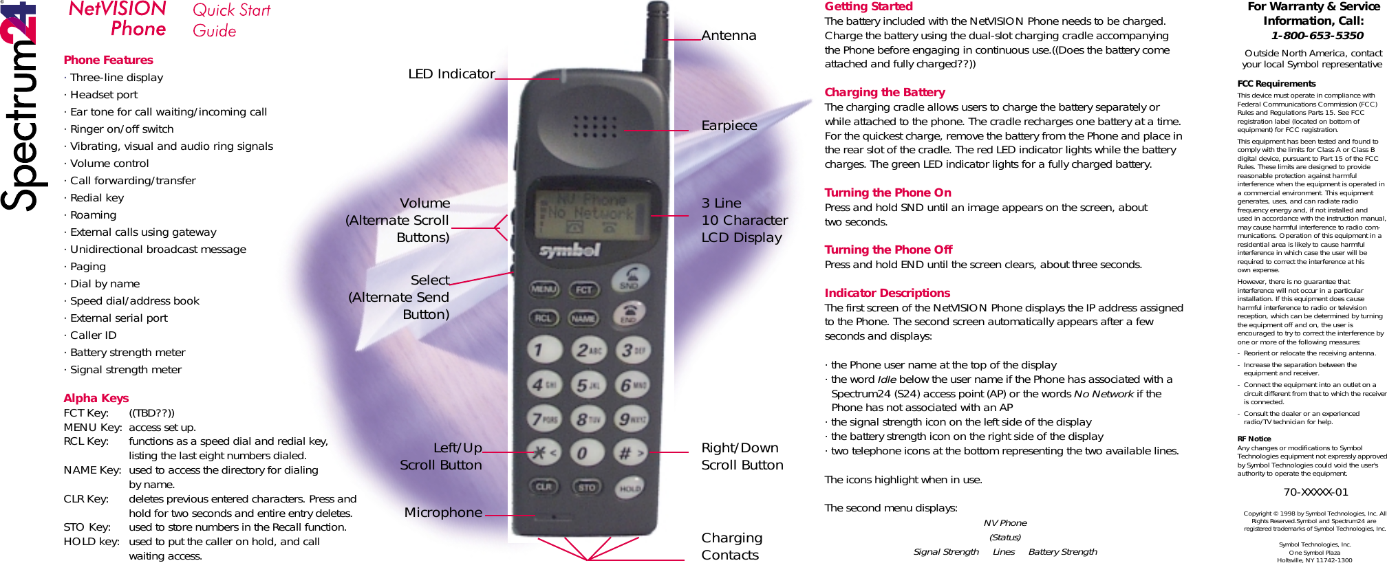 Phone Features· Three-line display· Headset port· Ear tone for call waiting/incoming call· Ringer on/off switch· Vibrating, visual and audio ring signals· Volume control· Call forwarding/transfer· Redial key· Roaming· External calls using gateway· Unidirectional broadcast message· Paging· Dial by name· Speed dial/address book· External serial port· Caller ID· Battery strength meter· Signal strength meterAlpha KeysFCT Key:  ((TBD??))MENU Key:  access set up.RCL Key:  functions as a speed dial and redial key,  listing the last eight numbers dialed.NAME Key:  used to access the directory for dialing by name.CLR Key:  deletes previous entered characters. Press and    hold for two seconds and entire entry deletes.STO Key:  used to store numbers in the Recall function.HOLD key:  used to put the caller on hold, and call waiting access.Getting StartedThe battery included with the NetVISION Phone needs to be charged. Charge the battery using the dual-slot charging cradle accompanying the Phone before engaging in continuous use.((Does the battery come attached and fully charged??))Charging the BatteryThe charging cradle allows users to charge the battery separately or while attached to the phone. The cradle recharges one battery at a time. For the quickest charge, remove the battery from the Phone and place in the rear slot of the cradle. The red LED indicator lights while the battery charges. The green LED indicator lights for a fully charged battery. Turning the Phone OnPress and hold SND until an image appears on the screen, abouttwo seconds.Turning the Phone OffPress and hold END until the screen clears, about three seconds.Indicator DescriptionsThe first screen of the NetVISION Phone displays the IP address assigned to the Phone. The second screen automatically appears after a few seconds and displays:· the Phone user name at the top of the display· the word Idle below the user name if the Phone has associated with a      Spectrum24 (S24) access point (AP) or the words No Network if the      Phone has not associated with an AP· the signal strength icon on the left side of the display· the battery strength icon on the right side of the display· two telephone icons at the bottom representing the two available lines. The icons highlight when in use.The second menu displays: NV Phone(Status)Signal Strength     Lines     Battery StrengthFor Warranty &amp; Service Information, Call:1-800-653-5350Outside North America, contact your local Symbol representativeFCC RequirementsThis device must operate in compliance with Federal Communications Commission (FCC) Rules and Regulations Parts 15. See FCC registration label (located on bottom of equipment) for FCC registration.This equipment has been tested and found to comply with the limits for Class A or Class B digital device, pursuant to Part 15 of the FCC Rules. These limits are designed to provide reasonable protection against harmful interference when the equipment is operated in a commercial environment. This equipment generates, uses, and can radiate radio frequency energy and, if not installed andused in accordance with the instruction manual, may cause harmful interference to radio com-munications. Operation of this equipment in a residential area is likely to cause harmful interference in which case the user will be required to correct the interference at hisown expense.However, there is no guarantee that interference will not occur in a particular installation. If this equipment does cause harmful interference to radio or television reception, which can be determined by turning the equipment off and on, the user is encouraged to try to correct the interference by one or more of the following measures:-  Reorient or relocate the receiving antenna.-  Increase the separation between the    equipment and receiver.-  Connect the equipment into an outlet on a    circuit different from that to which the receiver   is connected.-  Consult the dealer or an experienced    radio/TV technician for help.RF NoticeAny changes or modifications to Symbol Technologies equipment not expressly approved by Symbol Technologies could void the user&apos;s authority to operate the equipment.70-XXXXX-01Copyright © 1998 by Symbol Technologies, Inc. All Rights Reserved.Symbol and Spectrum24 are registered trademarks of Symbol Technologies, Inc.Symbol Technologies, Inc.One Symbol PlazaHoltsville, NY 11742-1300AntennaEarpiece3 Line10 CharacterLCD DisplayRight/DownScroll ButtonCharging ContactsLED IndicatorVolume(Alternate Scroll Buttons)Select(Alternate Send Button)Left/UpScroll ButtonMicrophone