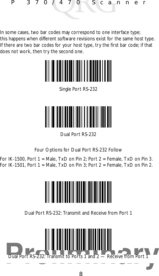 Preliminary8P 370/470 ScannerSingle Port RS-232Dual Port RS-232In some cases, two bar codes may correspond to one interface type; this happens when different software revisions exist for the same host type. If there are two bar codes for your host type, try the first bar code; if that does not work, then try the second one.Four Options for Dual Port RS-232 FollowFor IK-1500, Port 1 = Male, TxD on Pin 2; Port 2 = Female, TxD on Pin 3.For IK-1501, Port 1 = Male, TxD on Pin 3; Port 2 = Female, TxD on Pin 2.Dual Port RS-232: Transmit and Receive from Port 1Dual Port RS-232: Transmit to Ports 1 and 2 — Receive from Port 1