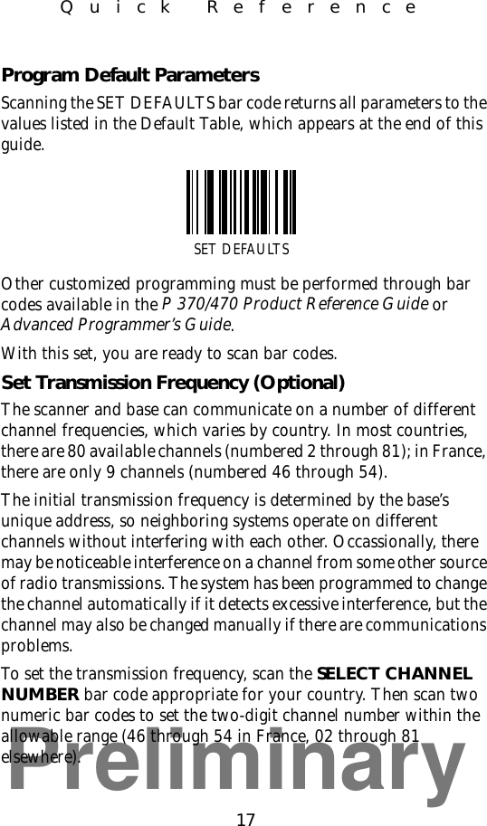 Preliminary17Quick ReferenceProgram Default ParametersScanning the SET DEFAULTS bar code returns all parameters to the values listed in the Default Table, which appears at the end of this guide.Other customized programming must be performed through bar codes available in the P 370/470 Product Reference Guide or Advanced Programmer’s Guide.With this set, you are ready to scan bar codes.Set Transmission Frequency (Optional)The scanner and base can communicate on a number of different channel frequencies, which varies by country. In most countries, there are 80 available channels (numbered 2 through 81); in France, there are only 9 channels (numbered 46 through 54).The initial transmission frequency is determined by the base’s unique address, so neighboring systems operate on different channels without interfering with each other. Occassionally, there may be noticeable interference on a channel from some other source of radio transmissions. The system has been programmed to change the channel automatically if it detects excessive interference, but the channel may also be changed manually if there are communications problems.To set the transmission frequency, scan the SELECT CHANNEL NUMBER bar code appropriate for your country. Then scan two numeric bar codes to set the two-digit channel number within the allowable range (46 through 54 in France, 02 through 81 elsewhere).SET DEFAULTS