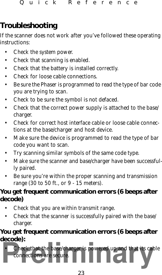 Preliminary23Quick ReferenceTroubleshootingIf the scanner does not work after you’ve followed these operating instructions:• Check the system power.• Check that scanning is enabled.• Check that the battery is installed correctly.• Check for loose cable connections.• Be sure the Phaser is programmed to read the type of bar code you are trying to scan.• Check to be sure the symbol is not defaced.• Check that the correct power supply is attached to the base/charger.• Check for correct host interface cable or loose cable connec-tions at the base/charger and host device.• Make sure the device is programmed to read the type of bar code you want to scan.• Try scanning similar symbols of the same code type.• Make sure the scanner and base/charger have been successful-ly paired.• Be sure you’re within the proper scanning and transmission range (30 to 50 ft., or 9 - 15 meters).You get frequent communication errors (6 beeps after decode)• Check that you are within transmit range.• Check that the scanner is successfully paired with the base/charger.You get frequent communication errors (6 beeps after decode):• Check that the base/charger is powered up and that its cable connections are secure.