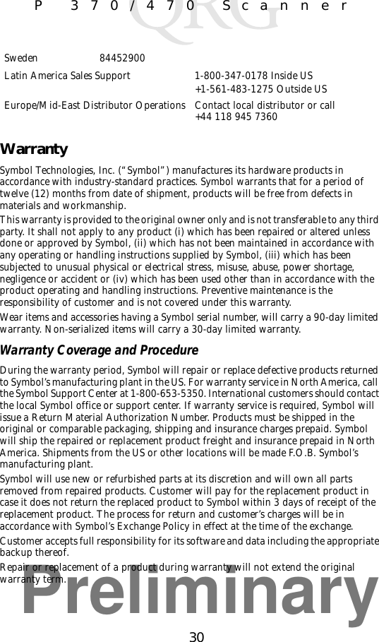 Preliminary30P 370/470 ScannerWarrantySymbol Technologies, Inc. (“Symbol”) manufactures its hardware products in accordance with industry-standard practices. Symbol warrants that for a period of twelve (12) months from date of shipment, products will be free from defects in materials and workmanship. This warranty is provided to the original owner only and is not transferable to any third party. It shall not apply to any product (i) which has been repaired or altered unless done or approved by Symbol, (ii) which has not been maintained in accordance with any operating or handling instructions supplied by Symbol, (iii) which has been subjected to unusual physical or electrical stress, misuse, abuse, power shortage, negligence or accident or (iv) which has been used other than in accordance with the product operating and handling instructions. Preventive maintenance is the responsibility of customer and is not covered under this warranty. Wear items and accessories having a Symbol serial number, will carry a 90-day limited warranty. Non-serialized items will carry a 30-day limited warranty.Warranty Coverage and ProcedureDuring the warranty period, Symbol will repair or replace defective products returned to Symbol’s manufacturing plant in the US. For warranty service in North America, call the Symbol Support Center at 1-800-653-5350. International customers should contact the local Symbol office or support center. If warranty service is required, Symbol will issue a Return Material Authorization Number. Products must be shipped in the original or comparable packaging, shipping and insurance charges prepaid. Symbol will ship the repaired or replacement product freight and insurance prepaid in North America. Shipments from the US or other locations will be made F.O.B. Symbol’s manufacturing plant. Symbol will use new or refurbished parts at its discretion and will own all parts removed from repaired products. Customer will pay for the replacement product in case it does not return the replaced product to Symbol within 3 days of receipt of the replacement product. The process for return and customer’s charges will be in accordance with Symbol’s Exchange Policy in effect at the time of the exchange. Customer accepts full responsibility for its software and data including the appropriate backup thereof. Repair or replacement of a product during warranty will not extend the original warranty term. Sweden 84452900Latin America Sales Support 1-800-347-0178 Inside US+1-561-483-1275 Outside USEurope/Mid-East Distributor Operations Contact local distributor or call+44 118 945 7360