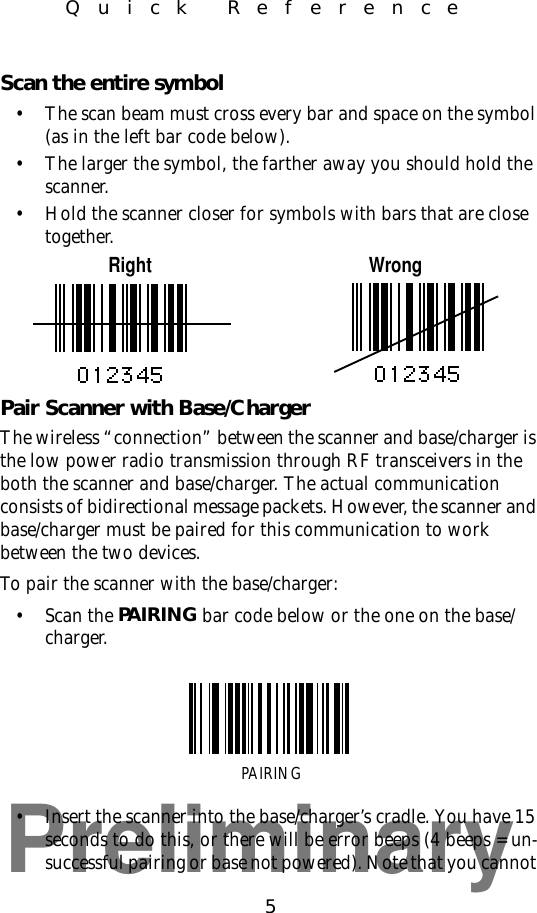 Preliminary5Quick ReferenceScan the entire symbol• The scan beam must cross every bar and space on the symbol (as in the left bar code below).• The larger the symbol, the farther away you should hold the scanner.• Hold the scanner closer for symbols with bars that are close together.Right WrongPair Scanner with Base/ChargerThe wireless “connection” between the scanner and base/charger is the low power radio transmission through RF transceivers in the both the scanner and base/charger. The actual communication consists of bidirectional message packets. However, the scanner and base/charger must be paired for this communication to work between the two devices.To pair the scanner with the base/charger:• Scan the PAIRING bar code below or the one on the base/charger.• Insert the scanner into the base/charger’s cradle. You have 15 seconds to do this, or there will be error beeps (4 beeps = un-successful pairing or base not powered). Note that you cannot PAIRING