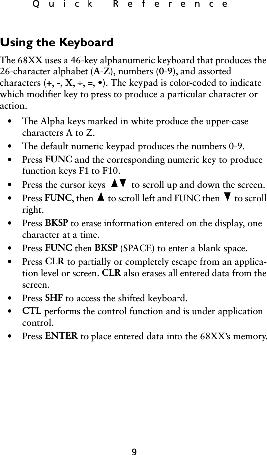 9Quick ReferenceUsing the KeyboardThe 68XX uses a 46-key alphanumeric keyboard that produces the 26-character alphabet (A-Z), numbers (0-9), and assorted characters (+, -, X, ÷, =, •). The keypad is color-coded to indicate which modifier key to press to produce a particular character or action.• The Alpha keys marked in white produce the upper-case characters A to Z.• The default numeric keypad produces the numbers 0-9.• Press FUNC and the corresponding numeric key to produce function keys F1 to F10. • Press the cursor keys   to scroll up and down the screen.• Press FUNC, then   to scroll left and FUNC then   to scroll right.• Press BKSP to erase information entered on the display, one character at a time.• Press FUNC then BKSP (SPACE) to enter a blank space.• Press CLR to partially or completely escape from an applica-tion level or screen. CLR also erases all entered data from the screen.•Press SHF to access the shifted keyboard.•CTL performs the control function and is under application control.•Press ENTER to place entered data into the 68XX’s memory.