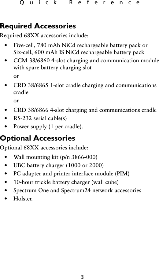 3Quick ReferenceRequired AccessoriesRequired 68XX accessories include:• Five-cell, 780 mAh NiCd rechargeable battery pack orSix-cell, 600 mAh IS NiCd rechargeable battery pack• CCM 38/6860 4-slot charging and communication module with spare battery charging slotor• CRD 38/6865 1-slot cradle charging and communications cradleor• CRD 38/6866 4-slot charging and communications cradle• RS-232 serial cable(s)• Power supply (1 per cradle).Optional AccessoriesOptional 68XX accessories include:• Wall mounting kit (p/n 3866-000)• UBC battery charger (1000 or 2000)• PC adapter and printer interface module (PIM)• 10-hour trickle battery charger (wall cube)• Spectrum One and Spectrum24 network accessories•Holster.