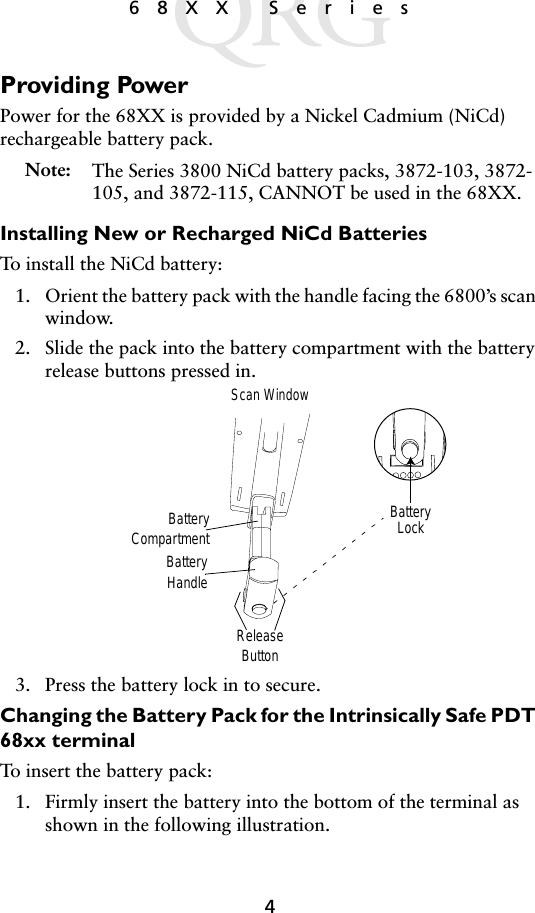 468XX SeriesProviding PowerPower for the 68XX is provided by a Nickel Cadmium (NiCd) rechargeable battery pack. Note: The Series 3800 NiCd battery packs, 3872-103, 3872-105, and 3872-115, CANNOT be used in the 68XX.Installing New or Recharged NiCd BatteriesTo install the NiCd battery:1. Orient the battery pack with the handle facing the 6800’s scan window. 2. Slide the pack into the battery compartment with the battery release buttons pressed in.3. Press the battery lock in to secure.Changing the Battery Pack for the Intrinsically Safe PDT 68xx terminal To insert the battery pack:1. Firmly insert the battery into the bottom of the terminal as shown in the following illustration. BatteryHandleBatteryLockReleaseButtonBatteryCompartmentScan Window