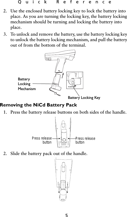 5Quick Reference2. Use the enclosed battery locking key to lock the battery into place. As you are turning the locking key, the battery locking mechanism should be turning and locking the battery into place. 3. To unlock and remove the battery, use the battery locking key to unlock the battery locking mechanism, and pull the battery out of from the bottom of the terminal.   Removing the NiCd Battery Pack1. Press the battery release buttons on both sides of the handle.2. Slide the battery pack out of the handle. Battery Locking KeyBatteryLockingMechanismPress releasebutton Press releasebutton