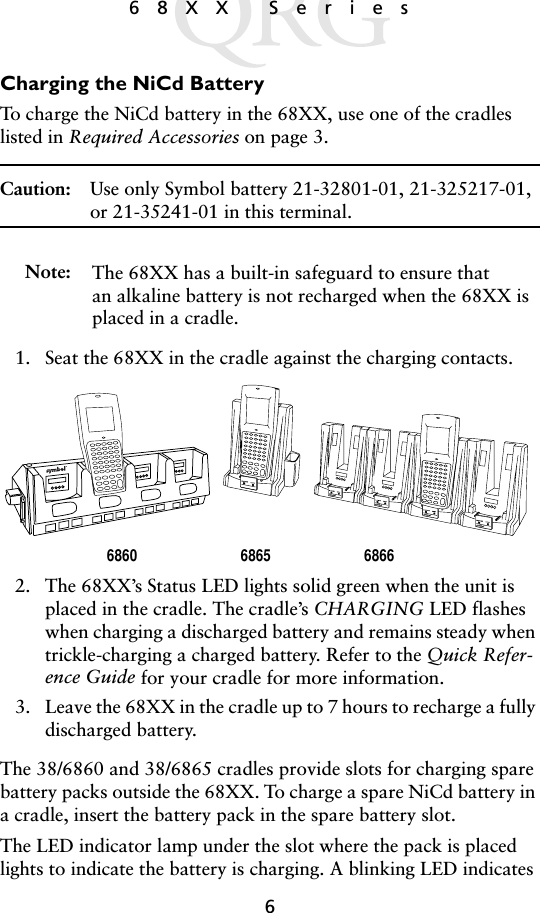 668XX SeriesCharging the NiCd BatteryTo charge the NiCd battery in the 68XX, use one of the cradles listed in Required Accessories on page 3.Caution: Use only Symbol battery 21-32801-01, 21-325217-01, or 21-35241-01 in this terminal.Note: The 68XX has a built-in safeguard to ensure that an alkaline battery is not recharged when the 68XX is placed in a cradle.1. Seat the 68XX in the cradle against the charging contacts. 2. The 68XX’s Status LED lights solid green when the unit is placed in the cradle. The cradle’s CHARGING LED flashes when charging a discharged battery and remains steady when trickle-charging a charged battery. Refer to the Quick Refer-ence Guide for your cradle for more information.3. Leave the 68XX in the cradle up to 7 hours to recharge a fully discharged battery. The 38/6860 and 38/6865 cradles provide slots for charging spare battery packs outside the 68XX. To charge a spare NiCd battery in a cradle, insert the battery pack in the spare battery slot. The LED indicator lamp under the slot where the pack is placed lights to indicate the battery is charging. A blinking LED indicates 6865 68666860