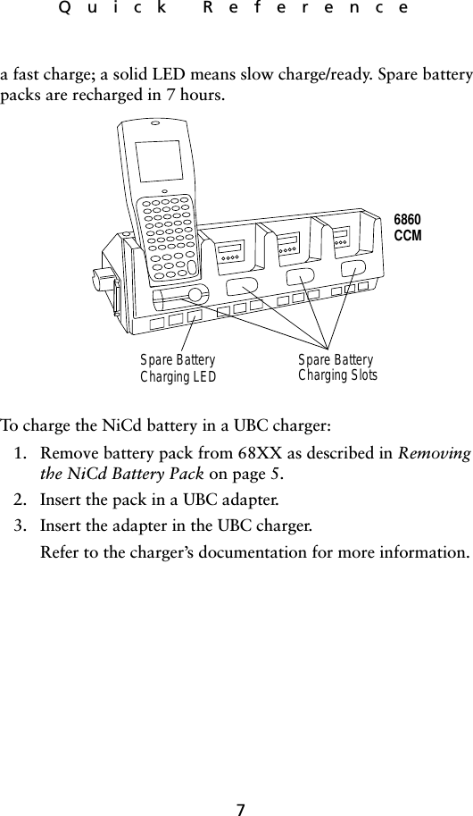 7Quick Referencea fast charge; a solid LED means slow charge/ready. Spare battery packs are recharged in 7 hours. To charge the NiCd battery in a UBC charger:1. Remove battery pack from 68XX as described in Removing the NiCd Battery Pack on page 5.2. Insert the pack in a UBC adapter.3. Insert the adapter in the UBC charger. Refer to the charger’s documentation for more information.6860CCMSpare BatteryCharging LED Spare BatteryCharging Slots