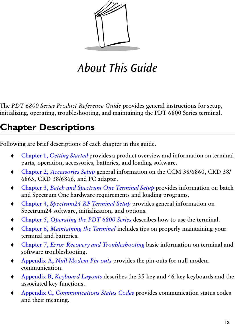 ixAbout This GuideThe PDT 6800 Series Product Reference Guide provides general instructions for setup, initializing, operating, troubleshooting, and maintaining the PDT 6800 Series terminal.Chapter DescriptionsFollowing are brief descriptions of each chapter in this guide.!Chapter 1, Getting Started provides a product overview and information on terminal parts, operation, accessories, batteries, and loading software.!Chapter 2, Accessories Setup general information on the CCM 38/6860, CRD 38/6865, CRD 38/6866, and PC adapter.!Chapter 3, Batch and Spectrum One Terminal Setup provides information on batch and Spectrum One hardware requirements and loading programs.!Chapter 4, Spectrum24 RF Terminal Setup provides general information on Spectrum24 software, initialization, and options.!Chapter 5, Operating the PDT 6800 Series describes how to use the terminal.!Chapter 6, Maintaining the Terminal includes tips on properly maintaining your terminal and batteries.!Chapter 7, Error Recovery and Troubleshooting basic information on terminal and software troubleshooting.!Appendix A, Null Modem Pin-outs provides the pin-outs for null modem communication.!Appendix B, Keyboard Layouts describes the 35-key and 46-key keyboards and the associated key functions.!Appendix C, Communications Status Codes provides communication status codes and their meaning.