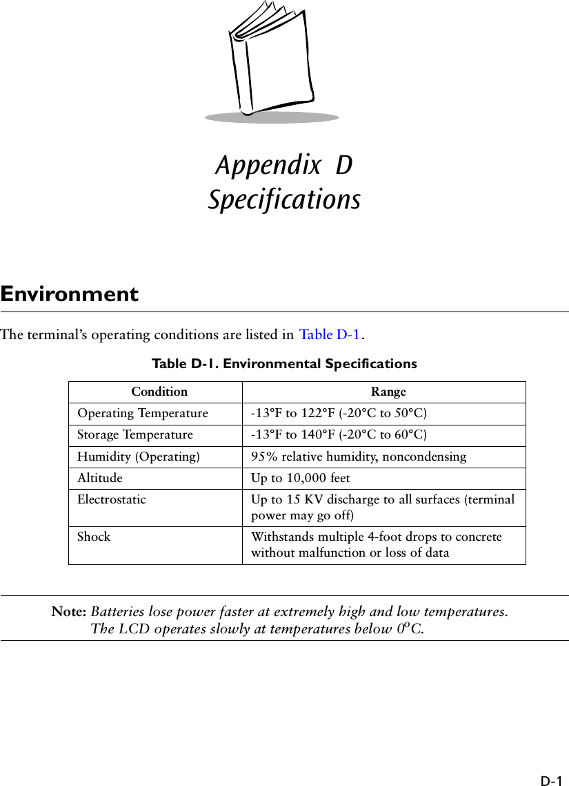 D-1Appendix  DSpecificationsEnvironmentThe terminal’s operating conditions are listed in Tabl e D-1 .Table D-1. Environmental SpecificationsNote: Batteries lose power faster at extremely high and low temperatures. The LCD operates slowly at temperatures below 0oC.Condition RangeOperating Temperature -13°F to 122°F (-20°C to 50°C)Storage Temperature -13°F to 140°F (-20°C to 60°C)Humidity (Operating) 95% relative humidity, noncondensingAltitude Up to 10,000 feetElectrostatic Up to 15 KV discharge to all surfaces (terminal power may go off)Shock Withstands multiple 4-foot drops to concrete without malfunction or loss of data